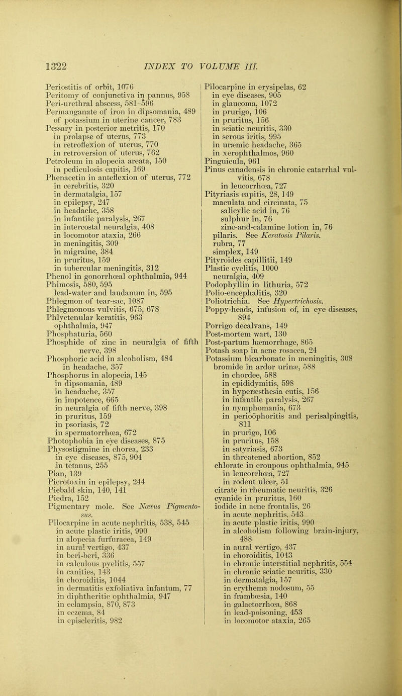 Periostitis of orbit, 1076 Peritomy of conjunctiva in pannus, 958 Peri-urethral abscess, 581-596 Permanganate of iron in dipsomania, 489 of potassium in uterine cancer, 783 Pessary in posterior metritis, 170 in prolapse of uterus, 773 in retroflexion of uterus, 770 in retroversion of uterus, 762 Petroleum in alopecia areata, 150 in pediculosis capitis, 169 Phenacetin in anteflexion of uterus, 772 in cerebritis, 320 in dermatalgia, 157 in epilepsy, 247 in headache, 358 in infantile paralysis, 267 in intercostal neuralgia, 408 in locomotor ataxia, 266 in meningitis, 309 in migraine, 384 in pruritus, 159 in tubercular meningitis, 312 Phenol in gonorrhoeal ophthalmia, 944 Phimosis, 580, 595 lead-water and laudanum in, 595 Phlegmon of tear-sac, 1087 Phlegmonous vulvitis, 675, 678 Phlyctenular keratitis, 963 ophthalmia, 947 Phosphaturia, 560 Phosphide of zinc in neuralgia of fiftl nerve, 398 Phosphoric acid in alcoholism, 484 in headache, 357 Phosphorus in alopecia, 145 in dipsomania, 489 in headache, 357 in impotence, 665 in neuralgia of fifth nerve, 398 in pruritus, 159 in psoriasis, 72 in spermatorrhoea, 672 Photophobia in eye diseases, 875 Physostigmine in chorea, 233 in eye diseases, 875, 904 in tetanus, 255 Plan, 139 Picrotoxin in epilepsy, 244 Piebald skin, 140, 141 Piedra, 152 Pigmentary mole. See Ncbvus Pigmento- sus. Pilocarpine in acute nephritis, 538, 545 in acute plastic iritis, 990 in alopecia furfuracea, 149 in aural vertigo, 437 in beri-beri, 336 in calculous pyelitis, 557 in canities, 143 in choroiditis, 1044 in dermatitis exfoliativa infantum, 77 in diphtheritic ophthalmia, 947 in eclampsia, 870, 873 in eczema, 84 i Pilocarpine in erysipelas, 62 in eye diseases, 905 in glaucoma, 1072 in prurigo, 106 in pruritus, 156 in sciatic neuritis, 330 in serous iritis, 995 in ursemic headache, 365 in xerophthalmos, 960 Pinguicula, 961 Pinus canadensis in chronic catarrhal vul- vitis, 678 in leucorrhoea, 727 Pityriasis capitis, 28,149 maculata and circinata, 75 salicylic acid in, 76 sulphur in, 76 zinc-and-calamine lotion in, 76 pilaris. See Keratosis Pilaris. rubra, 77 simplex, 149 Pityroides capillitii, 149 Plastic cyclitis, 1000 neuralgia, 409 j Podophyllin in lithuria, 572 1 Polio-encephalitis, 320 j Poliotrichia. See Hypertrichosis. Poppy-heads, infusion of, in eye diseases, 894 Porrigo decalvans, 149 Post-mortem wart, 130 Post-partum haemorrhage, 865 Potash soap in acne rosacea, 24 Potassium bicarbonate in meningitis, 308 bromide in ardor urina?, 588 in chordee, 588 in epididymitis, 598 in hypersesthesia cutis, 156 in infantile paralysis, 267 in nymphomania, 673 in perioophoritis and perisalpingitis, 811 in prurigo, 106 in pruritus, 158 in satyriasis, 673 in threatened abortion, 852 chlorate in croupous ophthalmia, 945 in leucorrhoea, 727 in rodent ulcer, 51 citrate in rheumatic neuritis, 326 cyanide in pruritus, 160 iodide in acne frontalis, 26 in acute nephritis, 543 in acute plastic iritis, 990 in alcoholism following brain-injury, 488 in aural vertigo, 437 in choroiditis, 1043 in chronic interstitial nephritis, 554 in chronic sciatic neuritis, 330 in dermatalgia, 157 in erythema nodosum, 55 in framboesia, 140 in galactorrhoea, 868 in lead-poisoning, 453