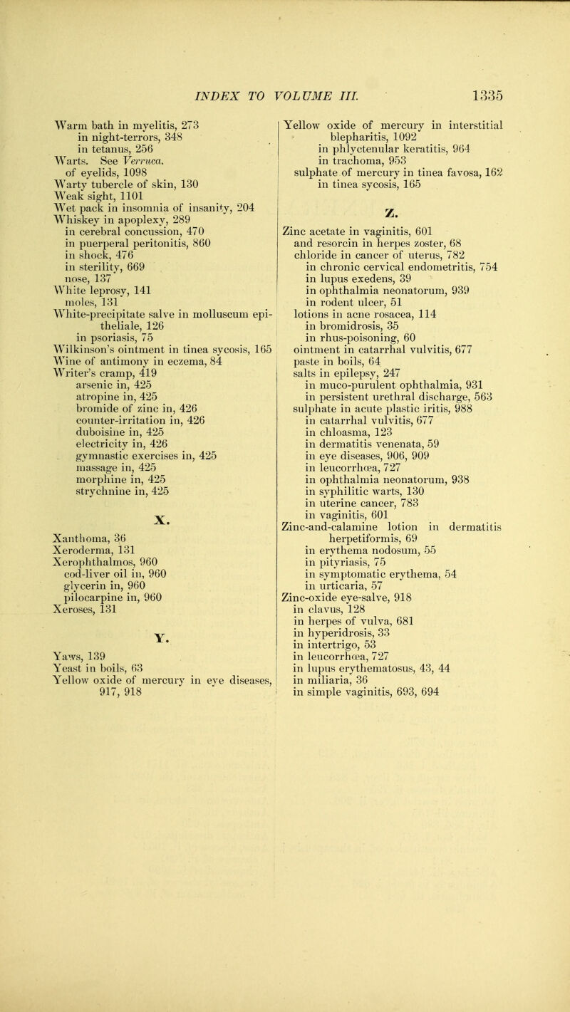 Warm bath in myelitis, 273 in night-terrors, 348 in tetanus, 256 Warts. See Verruca. of eyelids, 1098 Warty tubercle of skin, 130 Weak sight, 1101 Wet pack in insomnia of insanity, 204 W^hiskey in apoplexy, 289 in cerebral concussion, 470 in puerperal peritonitis, 860 in shock, 476 in sterility, 669 nose, 137 White leprosy, 141 moles, 131 White-precipitate salve in moUuscum epi- theliale, 126 in psoriasis, 75 Wilkinson's ointment in tinea sycosis, 165 Wine of antimony in eczema, 84 Writer's cramp, 419 arsenic in, 425 atropine in, 425 bromide of zinc in, 426 counter-irritation in, 426 duboisine in, 425 electricity in, 426 gymnastic exercises in, 425 massage in, 425 morphine in, 425 strychnine in, 425 X. Xanthoma, 36 Xeroderma, 131 Xerophthalmos, 960 cod-liver oil in, 960 glycerin in, 960 pilocarpine in, 960 Xeroses, 131 Y. Yaws, 139 Yeast in boils, 63 Yellow oxide of mercury in eye diseases, 917, 918 Yellow oxide of mercury in interstitial blepharitis, 1092 in phlyctenular keratitis, 964 in trachoma, 953 sulphate of mercury in tinea favosa, 162 in tinea sycosis, 165 Z. Zinc acetate in vaginitis, 601 and resorcin in herpes zoster, 68 chloride in cancer of uterus, 782 in chronic cervical endometritis, 754 in lupus exedens, 39 in ophthalmia neonatorum, 939 in rodent ulcer, 51 lotions in acne rosacea, 114 in bromidrosis, 35 in rhus-poisoning, 60 ointment in catarrhal vulvitis, 677 paste in boils, 64 salts in epilepsy, 247 in muco-purulent ophthalmia, 931 in persistent urethral discharge, 563 sulphate in acute plastic iritis, 988 in catarrhal vulvitis, 677 in chloasma, 123 in dermatitis venenata, 59 in eye diseases, 906, 909 in leucorrhoea, 727 in ophthalmia neonatorum, 938 in syphilitic warts, 130 in uterine cancer, 783 in vaginitis, 601 Zinc-and-calamine lotion in dermatitis herpetiformis, 69 in erythema nodosum, 55 in pityriasis, 75 in symptomatic erythema, 54 in urticaria, 57 Zinc-oxide eye-salve, 918 in clavus, 128 in herpes of vulva, 681 in hyperidrosis, 33 in intertrigo, 53 in leucorrhoea, 727 in lupus erythematosus, 43, 44 in miliaria, 36 in simple vaginitis, 693, 694