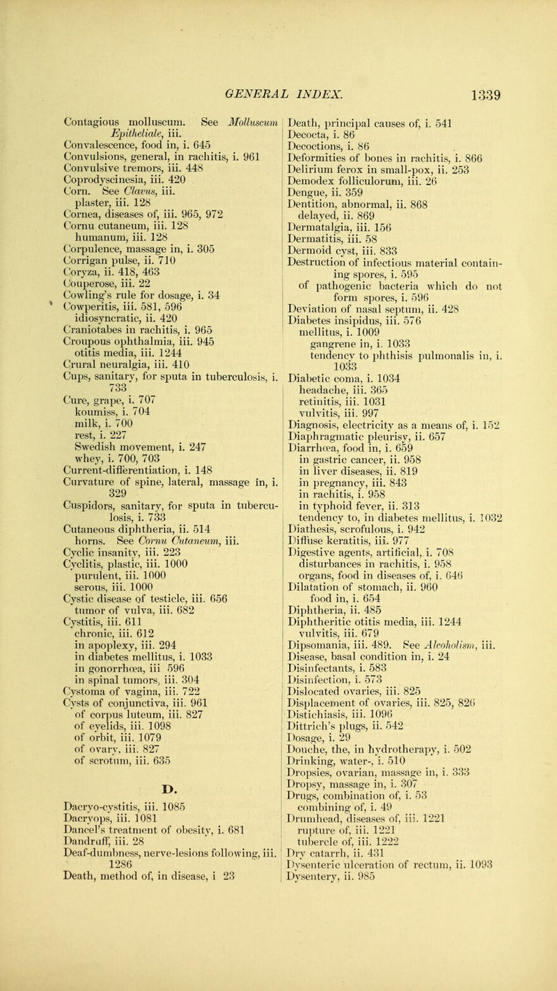 Contagious molluscum. See MoUuscum Epitheliale, iii. Convalescence, food in, i. 645 Convulsions, general, in rachitis, i. 961 Convulsive tremors, iii. 448 Coprodyscinesia, iii. 420 Corn. See Clavus, iii. plaster, iii. 128 Cornea, diseases of, iii. 965, 972 Cornu cutaneum, iii. 128 humanum, iii. 128 Corpulence, massage in, i. 305 Corrigan pulse, ii. 710 Coryza, ii. 418, 463 Couperose, iii. 22 Cowling's rule for dosage, i. 34 * Cowperitis, iii. 581, 596 idiosyncratic, ii. 420 Craniotabes in rachitis, i. 965 Croupous ophthalmia, iii. 945 otitis media, iii. 1244 Crural neuralgia, iii. 410 Cups, sanitary, for sputa in tuberculosis, i. 733 Cure, grape, i. 707 koumiss, i. 704 milk, i. 700 rest, i. 227 Swedish movement, i. 247 whey, i. 700, 703 Current-difierentiation, i. 148 Curvature of spine, lateral, massage in, i. 329 Cuspidors, sanitary, for sputa in tubercu- losis, i. 733 Cutaneous diphtheria, ii. 514 horns. See Cornu Cutaneum, iii. Cyclic insanity, iii. 223 Cyclitis, plastic, iii. 1000 purulent, iii. 1000 serous, iii. 1000 Cystic disease of testicle, iii. 656 tumor of vulva, iii. 682 Cystitis, iii. 611 chronic, iii. 612 in apoplexy, iii. 294 in diabetes mellitus, i. 1033 in gonorrhoea, iii 596 in spinal tumors^ iii. 304 Cystoma of vagina, iii. 722 Cysts of conjunctiva, iii. 961 of corpus luteum, iii. 827 of eyelids, iii. 1098 of orbit, iii. 1079 of ovary, iii. 827 of scrotum, iii. 635 I>. Dacryo-cystitis, iii. 1085 Dacryops, iii. 1081 Cancel's treatment of obesitv, i. 681 Dandruff, iii. 28 Deaf-dumbness, nerve-lesions following, iii. 1286 Death, method of, in disease, i 23 Death, principal causes of, i. 541 Decocta, i. 86 Decoctions, i. 86 Deformities of bones in rachitis, i. 866 Delirium ferox in small-pox, ii. 253 Demodex folliculorum, iii. 26 Dengue, ii. 359 Dentition, abnormal, ii. 868 delayed, ii. 869 Dermatalgia, iii. 156 Dermatitis, iii. 58 Dermoid cyst, iii. 833 Destruction of infectious material contain- ing spores, i. 595 of pathogenic bacteria which do not form spores, i. 596 Deviation of nasal septum, ii. 428 Diabetes insipidus, iii. 576 mellitus, i. 1009 gangrene in, i. 1033 tendencv to phthisis pulmonalis in, i. 1033 Diabetic coma, i. 1034 headache, iii. 365 retinitis, iii. 1031 vulvitis, iii. 997 Diagnosis, electricity as a means of, i. 152 Diaphragmatic pleurisy, ii. 657 Diarrhoea, food in, i. 659 in gastric cancer, ii. 958 in liver diseases, ii. 819 in pregnancy, iii. 843 in rachitis, i. 958 in typhoid fever, ii. 313 tendency to, in diabetes mellitus, i. 1032 Diathesis, scrofulous, i. 942 Diffuse keratitis, iii. 977 Digestive agents, artificial,, i. 708 disturbances in rachitis, i. 958 organs, food in diseases of, i. 646 Dilatation of stomach, ii. 960 food in, i. 654 Diphtheria, ii. 485 Diphtheritic otitis media, iii. 1244 vulvitis, iii. 679 Dipsomania, iii. 489. See Alcoholism, iii. Disease, basal condition in, i. 24 Disinfectants, i. 583 Disinfection, i. 573 Dislocated ovaries, iii. 825 Displacement of ovaries, iii. 825, 826 Distichiasis, iii. 1096 Dittrich's plugs, ii. 542 Dosage, i. 29 Douche, the, in hydrothei-apy, i. 502 Drinking, water-, i. 510 Dropsies, ovarian, massage in, i. 333 Dropsy, massage in, i. 307 Drugs, combination of, i. 53 combining of, i. 49 Drumhead, diseases of, iii. 1221 rupture of, iii. 1221 tubercle of, iii. 1222 Dry catarrh, ii. 431 Dysenteric ulceration of rectum, ii. 1093 Dysentery, ii. 985