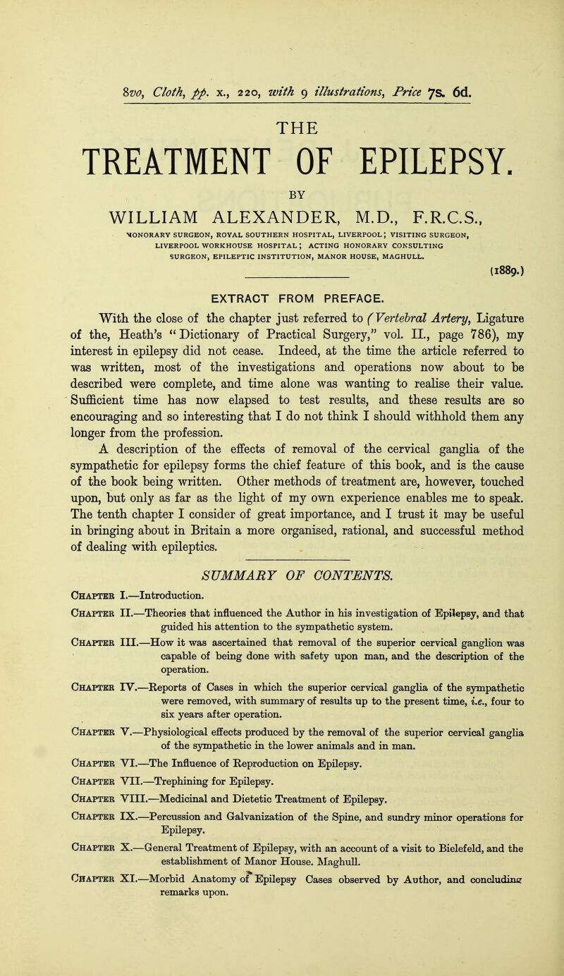 THE TREATMENT OF EPILEPSY. BY WILLIAM ALEXANDER, M.D., F.R.C.S.. MONORARY SURGEON, ROYAL SOUTHERN HOSPITAL, LIVERPOOL; VISITING SURGEON, LIVERPOOL WORKHOUSE HOSPITAL; ACTING HONORARY CONSULTING SURGEON, EPILEPTIC INSTITUTION, MANOR HOUSE, MAGHULL. (I889.) EXTRACT FROM PREFACE. With the close of the chapter just referred to (Vertebral Artery^ Ligature of the, Heath's Dictionary of Practical Surgery, vol. II., page 786), my interest in epilepsy did not cease. Indeed, at the time the article referred to was written, most of the investigations and operations now about to be described were complete, and time alone was wanting to realise their value. Sufficient time has now elapsed to test results, and these results are so encouraging and so interesting that I do not think I should withhold them any longer from the profession. A description of the effects of removal of the cervical ganglia of the sympathetic for epilepsy forms the chief feature of this book, and is the cause of the book being written. Other methods of treatment are, however, touched upon, but only as far as the light of my own experience enables me to speak. The tenth chapter I consider of great importance, and I trust it may be useful in bringing about in Britain a more organised, rational, and successful method of dealing with epileptics. SUMMARY OF CONTENTS. Chapter I.—Introduction. Chapter II.—Theories that influenced the Author in his investigation of Epilepsy, and that guided his attention to the sympathetic system. Chapter III.—How it was ascertained that removal of the superior cervical ganglion was capable of being done with safety upon man, and the description of the operation. Chapter IV.—Reports of Cases in which the superior cervical ganglia of the sjnnpathetio were removed, with summary of results up to the present time, i.e., four to six years after operation. Chapter V.—Physiological effects produced by the removal of the superior cervical ganglia of the sympathetic in the lower animals and in man. Chapter VI.—The Influence of Reproduction on Epilepsy. Chapter VII.—Trephining for Epilepsy. Chapter VIII.—Medicinal and Dietetic Treatment of Epilepsy. Chapter IX.—Percussion and Galvanization of the Spine, and sundry minor operations for Epilepsy. Chapter X.—General Treatment of Epilepsy, with an account of a visit to Bielefeld, and the establishment of Manor House. Maghull. Chapter XI.—Morbid Anatomy of Epilepsy Cases observed by Author, and concluding remarks upon.