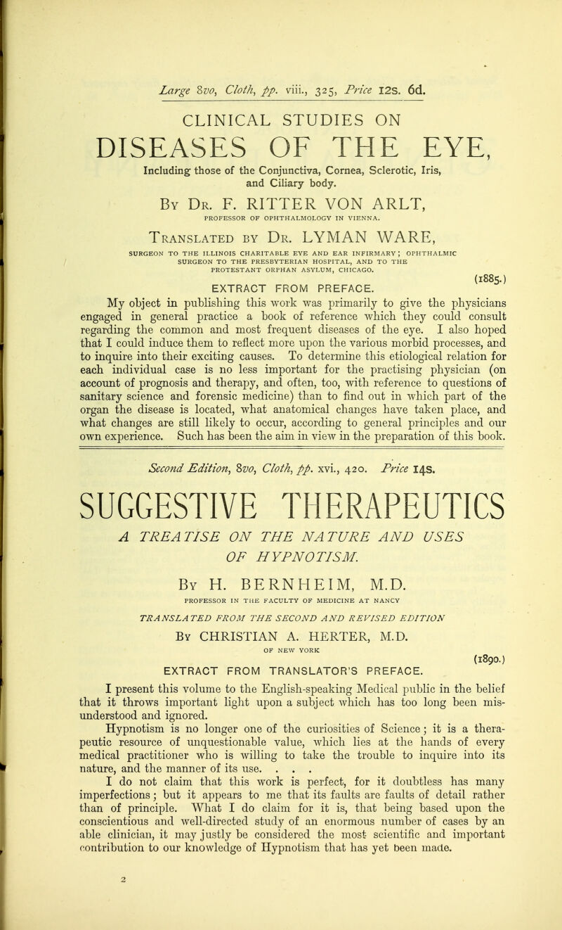 Large Zvo, Cloth, pp. viii., 325, Price I2S. 6d. CLINICAL STUDIES ON DISEASES OF THE EYE, Including those of the Conjunctiva, Cornea, Sclerotic, Iris, and Ciliary body. By Dr. F. RITTER VON ARLT, PROFESSOR OF OPHTHALMOLOGY IN VIENNA. Translated by Dr. LYMAN WARE, SURGEON TO THE ILLINOIS CHARITABLE EYE AND EAR INFIRMARY; OPHTHALMIC SURGEON TO THE PRESBYTERIAN HOSPITAL, AND TO THE PROTESTANT ORPHAN ASYLUM, CHICAGO. (1885.) EXTRACT FROM PREFACE. My object in publishing this work was primarily to give the physicians engaged in general practice a book of reference which they conld consult regarding the common and most frequent diseases of the eye. I also hoped that I could induce them to reflect more upon the various morbid processes, and to inquire into their exciting causes. To determine this etiological relation for each individual case is no less important for the practising physician (on account of prognosis and therapy, and often, too, with reference to questions of sanitary science and forensic medicine) than to find out in which part of the organ the disease is located, what anatomical changes have taken place, and what changes are still likely to occur, according to general principles and our own experience. Such has been the aim in view in the preparation of this book. Second Edition^ Zvo, Cloth, pp, xvi., 420. Price 14s. SUGGESTIVE THERAPEUTICS A TREATISE ON THE NATURE AND USES OF HYPNOTISM. By H. BERNHEIM, M.D. PROFESSOR IN THE FACULTY OF MEDICINE AT NANCY TRANSLATED FROM THE SECOND AND REVISED EDITION By christian A. HERTER, M.D. OF NEW YORK (1890.) EXTRACT FROM TRANSLATOR'S PREFACE. I present this volume to the English-speaking Medical public in the belief that it throws important light upon a subject which has too long been mis- understood and ignored. Hypnotism is no longer one of the curiosities of Science; it is a thera- peutic resource of unquestionable value, which lies at the hands of every medical practitioner who is willing to take the trouble to inquire into its nature, and the manner of its use. I do not claim that this work is perfect, for it doubtless has many imperfections; but it appears to me that its faults are faults of detail rather than of principle. What I do claim for it is, that being based upon the conscientious and well-directed study of an enormous number of cases by an able clinician, it may justly be considered the most scientific and important contribution to our knowledge of Hypnotism that has yet been made.