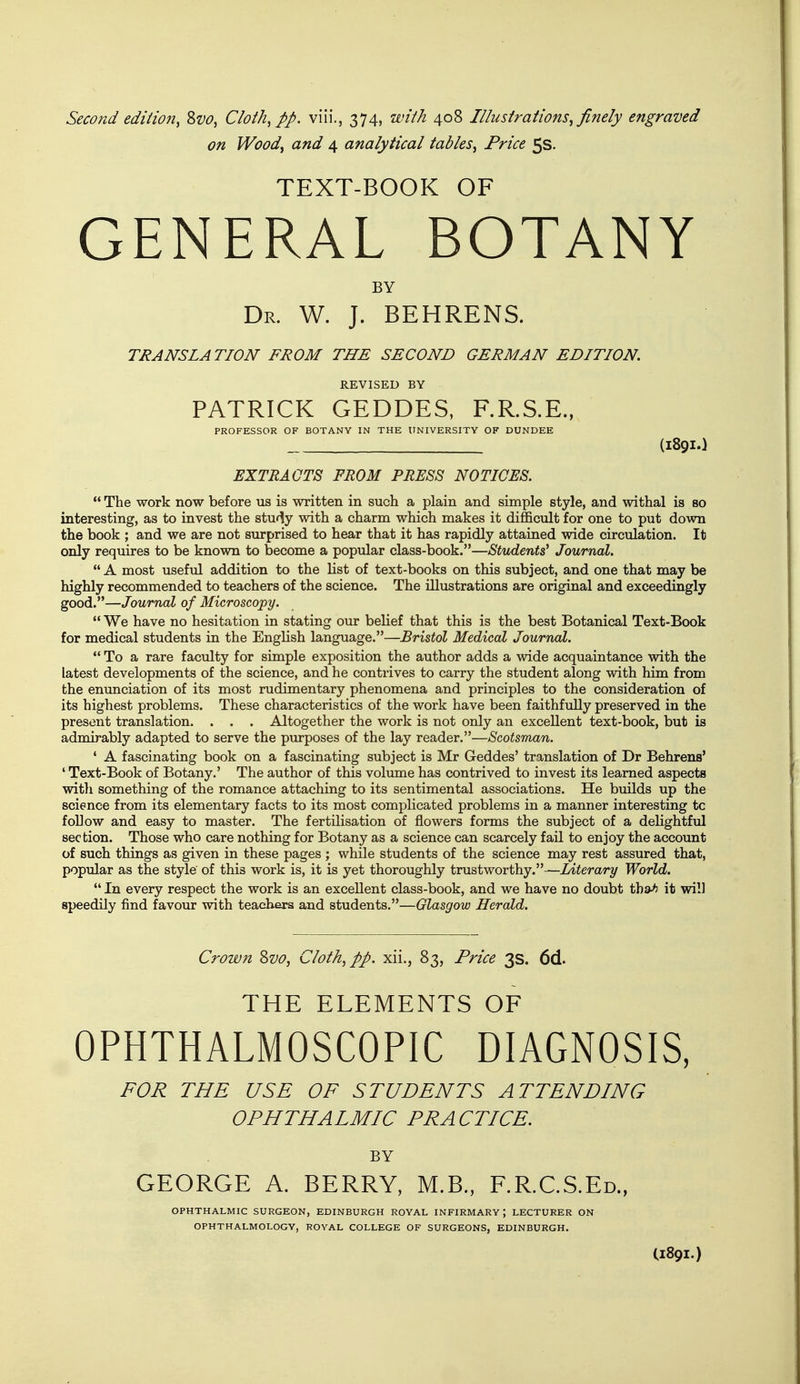 on Wood, and 4 analytical tables. Price 5s. TEXT-BOOK OF GENERAL BOTANY BY Dr. W. J. BEHRENS. TRANSLATION FROM THE SECOND GERMAN EDITION. REVISED BY PATRICK GEDDES, F.R.S.E., PROFESSOR OF BOTANY IN THE UNIVERSITY OF DUNDEE (I89I.) EXTRACTS FROM PRESS NOTICES.  The work now before us is written in such a plain and simple style, and withal is so interesting, as to invest the study with a charm which makes it difficult for one to put down the book ; and we are not surprised to hear that it has rapidly attained wide circulation. It only requires to be known to become a popular class-book.—Students' Journal.  A most useful addition to the list of text-books on this subject, and one that may be highly recommended to teachers of the science. The illustrations are original and exceedingly good.—Journal of Microscopy.  We have no hesitation in stating our belief that this is the best Botanical Text-Book for medical students in the English language.—Bristol Medical Journal.  To a rare faculty for simple exposition the author adds a wide acquaintance with the latest developments of the science, and he contrives to carry the student along with him from the enunciation of its most rudimentary phenomena and principles to the consideration of its highest problems. These characteristics of the work have been faithfully preserved in the present translation. . . . Altogether the work is not only an excellent text-book, but is admirably adapted to serve the pmrposes of the lay reader.—Scotsman. * A fascinating book on a fascinating subject is Mr Geddes' translation of Dr Behrens' ' Text-Book of Botany.' The author of this volume has contrived to invest its learned aspects witli something of the romance attaching to its sentimental associations. He builds up the science from its elementary facts to its most complicated problems in a manner interesting tc follow and easy to master. The fertilisation of flowers forms the subject of a delightful section. Those who care nothing for Botany as a science can scarcely fail to enjoy the account of such things as given in these pages ; while students of the science may rest assured that, popular as the style of this work is, it is yet thoroughly trustworthy.—Literary World.  In every respect the work is an excellent class-book, and we have no doubt tha^ it will speedily find favour with teachers and students.—Glasgow Herald. Crown Zvo, Cloth, pp. xii., 83, Price 3s. 6d. THE ELEMENTS OF OPHTHALMOSCOPIC DIAGNOSIS, FOR THE USE OF STUDENTS ATTENDING OPHTHALMIC PRACTICE. BY GEORGE A. BERRY, M.B., F.R.C.S.Ed., OPHTHALMIC SURGEON, EDINBURGH ROYAL INFIRMARY; LECTURER ON OPHTHALMOLOGY, ROYAL COLLEGE OF SURGEONS, EDINBURGH. C189I.)