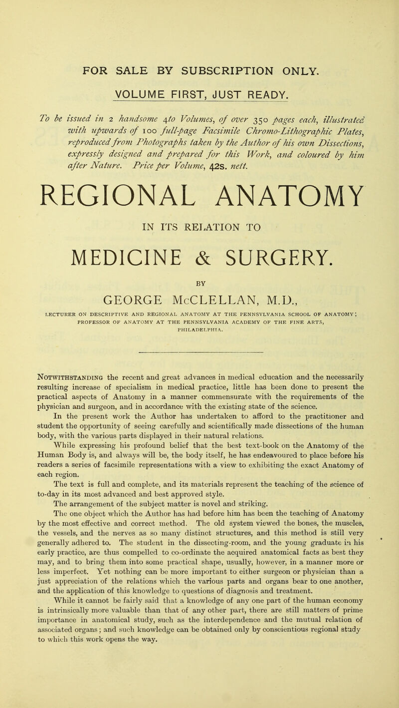 VOLUME FIRST, JUST READY. To be issued in 2 handsome 4^0 Volumes^ of over 350 pages each, illustrated with upwards of 100 fullpage Facsimile Chromo-Lithographic Plates^ reproduced from Photographs take7i by the Author of his ozvn Dissections, expressly designed and prepared for this Work, and coloured by him after Nature. Price per Volume, 42s. nett. REGIONAL ANATOMY IN ITS RELATION TO MEDICINE & SURGERY. BY GEORGE McCLELLAN, M.D., LECTURER ON DESCRIPTIVE AND REGIONAL ANATOMY AT THE PENNSYLVANIA SCHOOL OF ANATOMY; PROFESSOR OF ANATOMY AT THE PENNSYLVANIA ACADEMY OF THE FINE ARTS, PHILADELPHIA. Notwithstanding the recent and great advances in medical education and the necessarily resulting increase of specialism in medical practice, little has been done to present the practical aspects of Anatomy in a manner commensurate with the requirements of the physician and surgeon, and in accordance with the existing state of the science. In the present work the Author has undertaken to afford to the practitioner and student the opportunity of seeing carefully and scientifically made dissections of the human body, with the various parts displayed in their natural relations. While expressing his profound belief that the best text-book on the Anatomy of the Human Body is, and always will be, the body itself, he has endeavoured to place before his readers a series of facsimile representations with a view to exhibiting the exact Anatomy of each region. The text is full and complete, and its materials represent the teaching of the science of to-day in its most advanced and best approved style. The arrangement of the subject matter is novel and striking. The one object which the Author has had before him has been the teaching of Anatomy by the most effective and correct method. The old system viewed the bones, the muscles, the vessels, and the nerves as so many distinct structures, and this method is still very generally adhered to. The student in the dissecting-room, and the young graduate in his early practice, are thus compelled to co-ordinate the acquired anatomical facts as best they may, and to bring them into some practical shape, usually, however, in a manner more or less imperfect. Yet nothing can be more important to either surgeon or physician than a just appreciation of the relations which the various parts and organs bear to one another, and the application of this knowledge to questions of diagnosis and treatment. While it cannot be fairly said that a knowledge of any one part of the human economy is intrinsically more valuable than that of any other part, there are still matters of prime importance in anatomical study, such as the interdependence and the mutual relation of associated organs; and such knowledge can be obtained only by conscientious regional study to which this work opens the way.