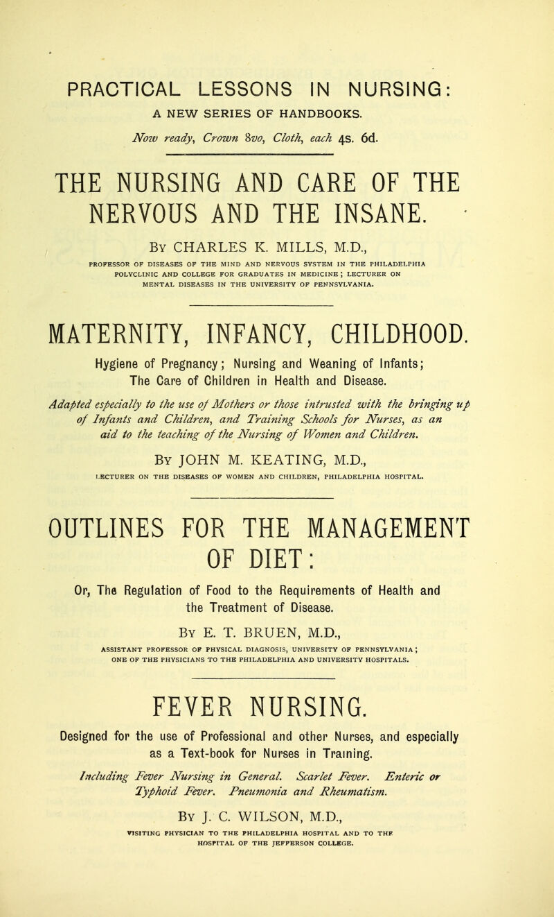 PRACTICAL LESSONS IN NURSING: A NEW SERIES OF HANDBOOKS. Now ready, Crown '^vo, Cloth, each 4s. 6d. THE NURSING AND CARE OF THE NERVOUS AND THE INSANE. By CHARLES K. MILLS, M.D, PROFESSOR OF DISEASES OF THE MIND AND NERVOUS SYSTEM IN THE PHILADELPHIA POLYCLINIC AND COLLEGE FOR GRADUATES IN MEDICINE ; LECTURER ON MENTAL DISEASES IN THE UNIVERSITY OF PENNSYLVANIA. MATERNITY, INFANCY, CHILDHOOD. Hygiene of Pregnancy; Nursing and Weaning of Infants; The Care of Children in Health and Disease. Adapted especially to the use oj Mothers or those intrusted with the bringing up of Infants and Children, and Training Schools for Nurses, as an aid to the teaching of the Nursing of Women and Children. By JOHN M. KEATING, M.D., LECTURER ON THE DISEASES OF WOMEN AND CHILDREN, PHILADELPHIA HOSPITAL. OUTLINES FOR THE MANAGEMENT OF DIET: Or, The Regulation of Food to the Requirements of Health and the Treatment of Disease. By E. T. BRUEN, M.D., ASSISTANT PROFESSOR OF PHYSICAL DIAGNOSIS, UNIVERSITY OF PENNSYLVANIA ; ONE OF THE PHYSICIANS TO THE PHILADELPHIA AND UNIVERSITY HOSPITALS. FEVER NURSING. Designed for the use of Professional and other Nurses, and especially as a Text-book for Nurses in Traming. Including Fever Nursing in General. Scarlet Fever. Enteric or Typhoid Fever. Pneumonia and Rheumatism. By J. C. WILSON, M.D., VISITING PHYSICIAN TO THE PHILADELPHIA HOSPITAL AND TO THF HOSPITAL OF THE JEFFERSON COLLEGE.