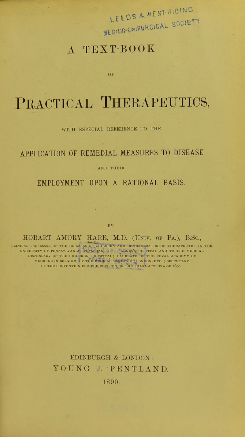 SOG'.E''' A TEXT-BOOK OF Practical Therapeutics, WITH ESPECIAL REFERENCE TO THE APPLICATION OF REMEDIAL MEASURES TO DISEASE AND THEIR EMPLOYMENT UPON A RATIONAL BASIS. BY HOBART AMORY HARE, M.D. (Univ. of Pa), B.Sc, CLINICAL PROFESSOR OF THE DISEASES OJ^^CHtCfalJEV AND DEMONS'SRATOR OF THERAPEUTICS IN THE UNIVERSITY OF PENNSYLVANIA; JHYSICJ^N TO'ST. AGN^S'S HOSPITAL AND TO THE MEDICAL DISPENSARY OF THE CHILDREN'S ^HOSPITAL ; LAUREATE'Of'THE ROYAL ACADEMY OF MEDICINE IN BELGIUM, OK THE 1*BDICAL SO^IETI? OI^LONDON, ETC. ; SECRETARY OF THE CONVENTION FOR THE REVISION, OF t'hE PH ARM ACOPCEIA OF 1890. EDINBURGH & LONDON: YOUNG J. PENTLAND. 1890.