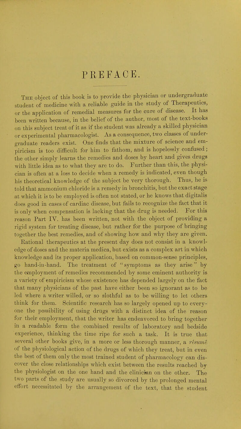 PREFACE. The object of this book is to provide the physician or undergraduate student of medicine with a reliable guide in the study of Therapeutics, or the application of remedial measures for the cure of disease. It has been written because, in the belief of the author, most of the text-books on this subject treat of it as if the student was already a skilled physician or experimental pharmacologist. As a consequence, two classes of under- graduate readers exist. One finds that the mixture of science and em- piricism is too difficult for him to fathom, and is hopelessly confused; the other simply learns the remedies and doses by heart and gives drugs with little idea as to what they are to do. Further than this, the physi- cian is often at a loss to decide when a remedy is indicated, even though his theoretical knowledge of the subject be very thorough. Thus, he is told that ammonium chloride is a remedy in bronchitis, but the exact stage at which it is to be employed is often not stated, or he knows that digitalis does good in cases of cardiac disease, but fails to recognize the fact that it is only when compensation is lacking that the drug is needed. For this reason Part IV. has been written, not with the object of providing a rigid system for treating disease, but rather for the purpose of bringing together the best remedies, and of showing how and why they are given. Rational therapeutics at the present day does not consist in a knowl- edge of doses and the materia medica, but exists as a complex art in which knowledge and its proper application, based on common-sense principles, go hand-iu-hand. The treatment of symptoms as they arise by the employment of remedies recommended by some eminent authority is a variety of empiricism whose existence has depended largely on the fact that many physicians of the past have either been so ignorant as to be led where a writer willed, or so slothful as to be willing to let others think for them. Scientific research has so largely opened up to every- one the possibility of using drugs with a distinct idea of the reason for their employment, that the writer has endeavored to bring together in a readable form the combined results of laboratory and bedside experience, thinking the time ripe for such a task. It is true that several other books give, in a more or less thorough manner, a resume of the physiological action of the drugs of which they treat, but in even the best of them only the most trained student of pharmacology can dis- cover the close relationships which exist between the results reached by the physiologist on the one hand and the clinician on the other. The two parts of the study are usually so divorced by the prolonged mental eff(n-t necessitated by the arrangement of the text, that the student