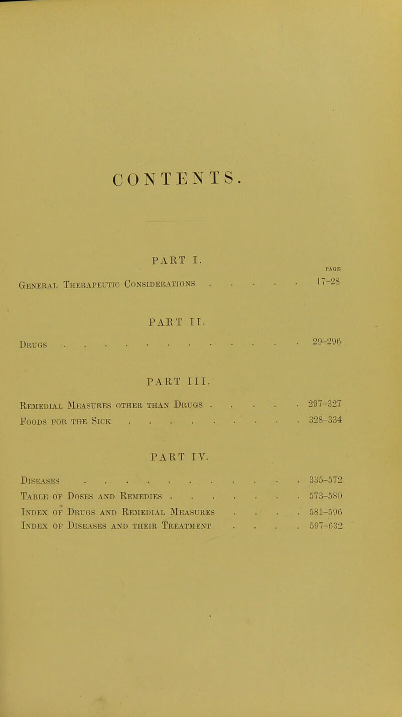 CONTENTS. PART I. PAGE General Therapeutic Considerations '-28 PART II. Drugs 29-29& PART III. Remedial Measures other than Drugs 297-327 Foods for the Sick 328-334 PART IV. Diseases 335-572 Table of Doses and Remedies 573-580 Index of Drugs and Rejiedial Measures .... 581-596 Index of Diseases and their Treatment .... 597-032