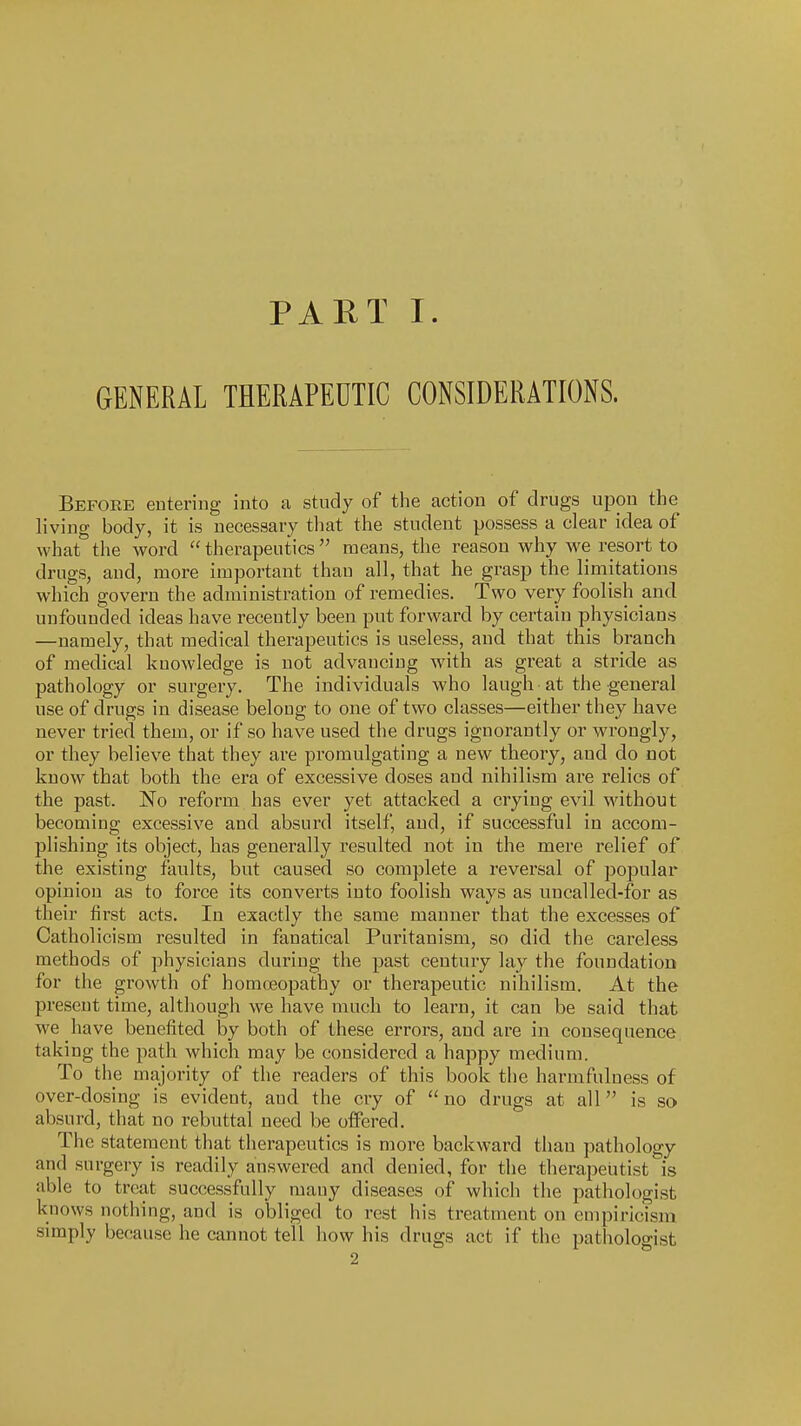 PAET I. GENERAL THERAPEUTIC CONSIDERATIONS. Before entering into a study of the action of drugs upon the living body, it is necessary that the student possess a clear idea of what the word  therapeutics  means, the reason why we resort to drugs, and, more important than all, that he grasp the limitations which govern the administration of remedies. Two very foolish and unfounded ideas have recently been put forward by certain physicians —namely, that medical therapeutics is useless, and that this branch of medical knowledge is not advancing with as great a stride as pathology or surgery. The individuals who laugh at the general use of drugs in disease belong to one of two classes—either they have never tried them, or if so have used the drugs ignorantly or wrongly, or they believe that they are promulgating a new theory, and do not know that both the era of excessive doses and nihilism are relics of the past. No reform has ever yet attacked a crying evil without becoming excessive and absurd itself, and, if successful in accom- plishing its object, has generally resulted not in the mere relief of the existing faults, but caused so complete a reversal of popular opinion as to force its converts into foolish ways as uncalled-for as their first acts. In exactly the same manner that the excesses of Catholicism resulted in fanatical Puritanism, so did the careless methods of physicians during the past century lay the foundation for the growth of honKEopathy or therapeutic nihilism. At the present time, although we have much to learn, it can be said that we have benefited by both of these erroi's, and are in consequence taking the path which may be considered a happy medium. To the majority of the readers of this book the harmfuluess of over-dosing is evident, and the cry of no drugs at all is so absurd, that no rebuttal need be offered. The statement that therapeutics is more backward than pathology and surgery is readily answered and denied, for the therapeutist is able to treat successfully many diseases of which the pathologist knows nothing, and is obliged to rest his treatment on empiricism simply because he cannot tell liow his drugs act if the pathologist