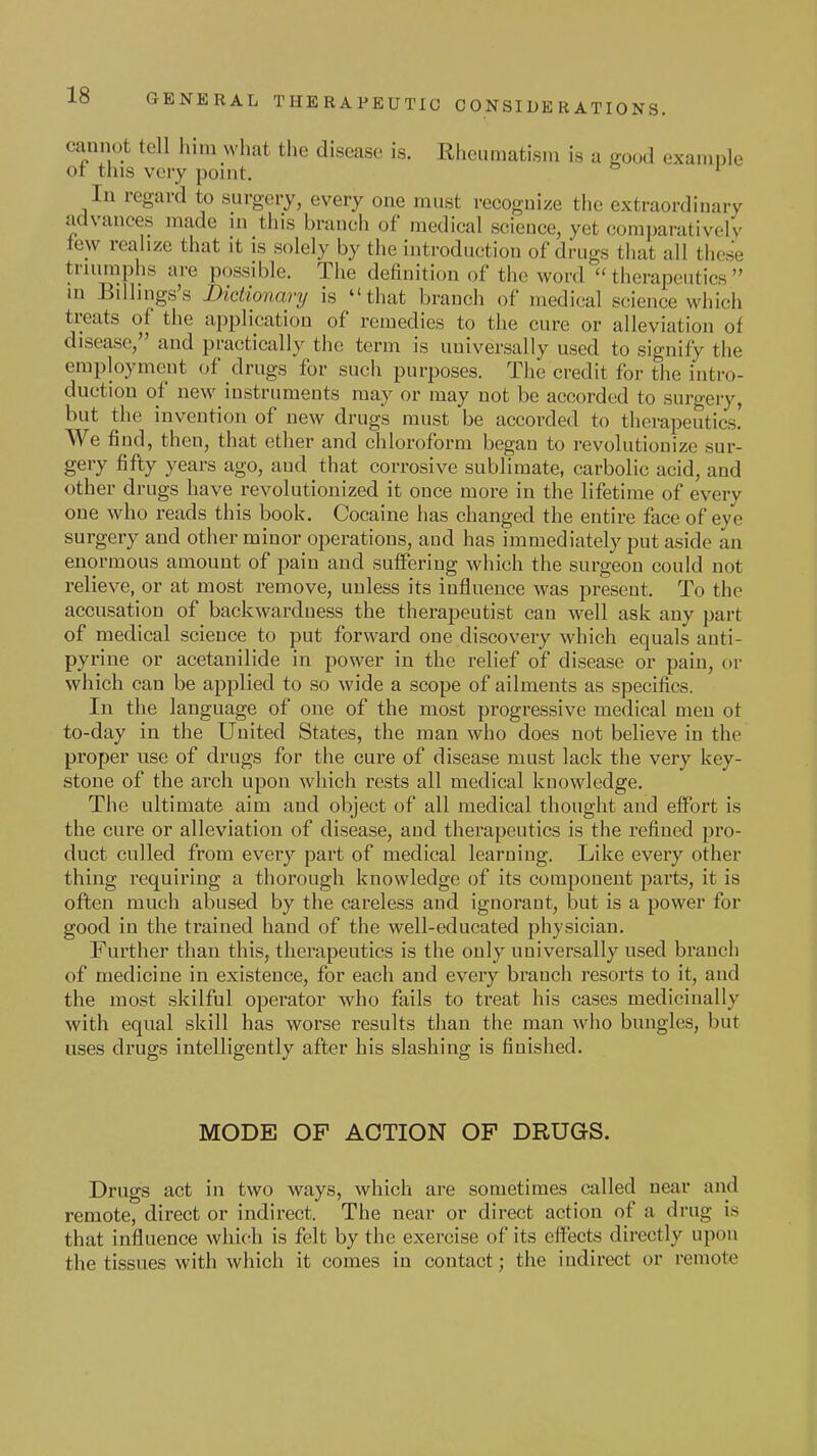 cannot tell him what the disease is. Rheumatism is a good example ot this very point. ' In regard to surgery, every one must recoguize the extraordinary advances made ui this branch of medical science, yet comparatively lew realize that it is solely by the introduction of drugs that all these triumphs are possible. The definition of the word therapeutics in Billings's Dictionary is that branch of medical science which treats of the application of remedies to the cure or alleviation of disease, and practically the term is universally used to signify the eniploymGut of drugs for such purposes. The credit for the intro- duction of new instruments may or may not be accorded to surgery, but the invention of new drugs must be accorded to therapeutics! We find, then, that ether and chloroform began to revolutionize sur- gery fifty years ago, and that corrosive sublimate, carbolic acid, and other drugs have revolutionized it once more in the lifetime of every one who reads this book. Cocaine has changed the entire face of eye surgery and other minor operations, and has immediately put aside an enormous amount of pain and suffering which the surgeon could not relieve, or at most remove, unless its influence was present. To the accusation of backwardness the therapeutist can well ask any part of medical science to put forward one discovery which equals auti- pyrine or acetanilide in power in the relief of disease or pain, or which can be applied to so wide a scope of ailments as specifics. In the language of one of the most progressive medical men ot to-day in the United States, the man who does not believe in the proper use of drugs for the cure of disease must lack the very key- stone of the arch upon which rests all medical knowledge. The ultimate aim and object of all medical thought and effort is the cure or alleviation of disease, and therapeutics is the refined pro- duct culled from every part of medical learning. Like every other thing requiring a thorough knowledge of its component paiis, it is often much abused by the careless and ignorant, but is a power for good in the trained baud of the well-educated physician. Further than this, therapeutics is the only universally used branch of medicine in existence, for each and every branch resorts to it, and the most skilful operator who fails to treat his cases medicinally with equal skill has worse results than the man who bungles, but uses drugs intelligently after his slashing is finished. MODE OF ACTION OF DRUGS. Drugs act in two ways, which are sometimes called near and remote, direct or indirect. The near or direct action of a drug is that influence which is felt by the exercise of its effects directly upon the tissues with which it comes in contact; the indirect or remote