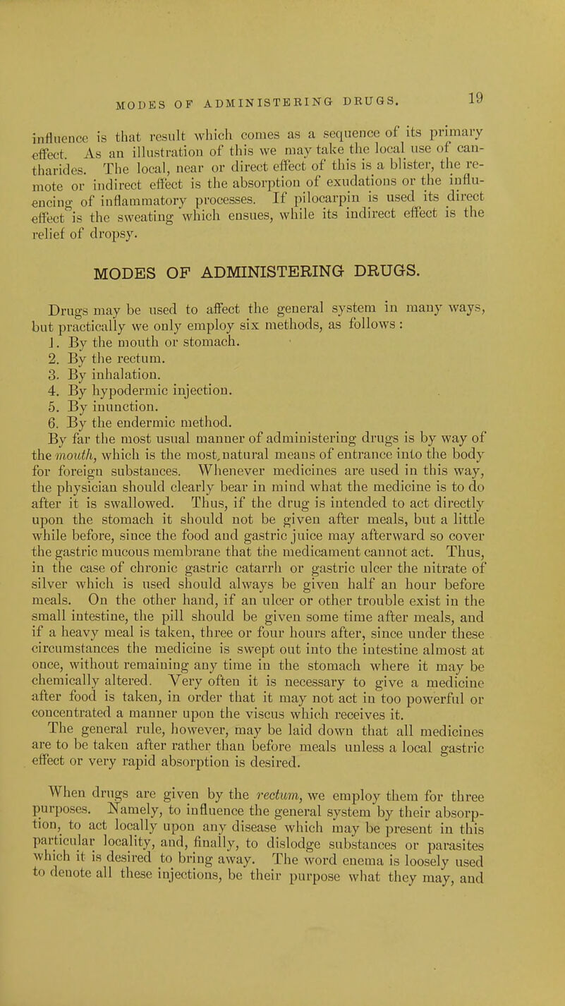 influence is that result which comes as a sequence of its pnmaiy effect As an illustration of this we may take the local use of can- tharides. The local, near or direct effect of this is a blister, the re- mote or indirect effect is the absorption of exudations or the influ- encing of inflammatory processes. If pilocarpin is used its direct €ffectis the sweating which ensues, while its indirect effect is the relief of dropsy. MODES OF ADMINISTERING DRUGS. Drugs may be used to affect the general system in many ways, but practically we only employ six methods, as follows : J. By the mouth or stomach. 2. By the rectum. 3. By inhalation. 4. By hypodermic injection. 5. By inunction. 6. By the endermic method. By far the most usual manner of administering drugs is by way of the mouth, which is the most, natural means of entrance into the body for foreign substances. Whenever medicines are used in this way, the physician should clearly bear in mind what the medicine is to do after it is swallowed. Thus, if the drug is intended to act directly upon the stomach it should not be given after meals, but a little while before, since the food and gastric juice may afterward so cover the gastric mucous membrane that the medicament cannot act. Thus, in the case of chronic gastric catarrh or gastric ulcer the nitrate of silver which is used should always be given half an hour before meals. On the other hand, if an ulcer or other trouble exist in the small intestine, the pill should be given some time after meals, and if a heavy meal is taken, three or four hours after, since under these circumstances the medicine is swept out into the intestine almost at once, without remaining any time in the stomach where it may be chemically altered. Very often it is necessary to give a medicine after food is taken, in order that it may not act in too powerful or concentrated a manner upon the viscus which receives it. The general rule, however, may be laid down that all medicines are to be taken after rather than before meals unless a local gastric effect or very rapid absorption is desired. When drugs are given by the rectum, we employ them for three purposes. Namely, to influence the general system by their absorp- tion, to act locally upon any disease which may be present in this particular locality, and, finally, to dislodge substances or parasites which it is desired to bring away. The word enema is loosely used to denote all these injections, be their purpose what they may, and