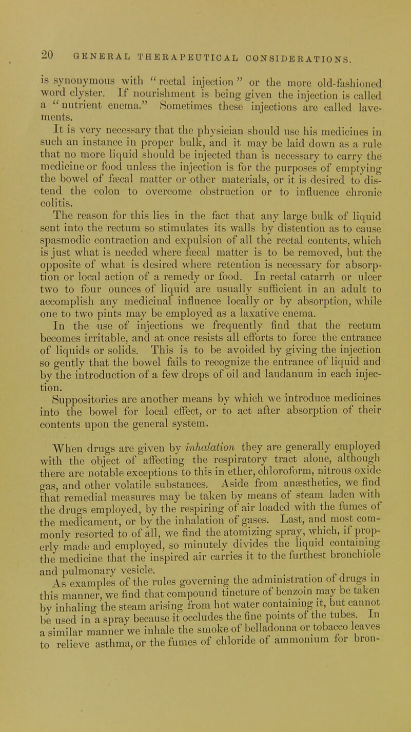 is synonymous with  rectal injection  or the more old-fashioned word clyster. If nourishment is being given the injection is called a nutrient enema. Sometimes these injections are called lave- ments. It is very necessary that the physician should use his medicines in such an instance in proper bulk, and it may be laid down as a rule that no more liquid should be injected than is necessary to carry the medicine or food unless the injection is for the purposes of emptying the bowel of fsecal matter or other materials, or it is desired to dis- tend the colon to overcome obstruction or to influence chronic colitis. The reason for this lies in the fact that any large bulk of liquid sent into the rectum so stimulates its walls by distention as to cause spasmodic contraction and expulsion of all the rectal contents, which is just what is needed where fbecal matter is to be removed, but the opposite of what is desired where retention is necessary for absorp- tion or local action of a remedy or food. In rectal catarrh or ulcer two to four ounces of liquid are usually sufficient in an adult to accomplish any medicinal influence locally or by absorption, while one to two pints may be employed as a laxative enema. In the use of injections we frequently find that the rectum becomes irritable, and at once resists all efforts to force the entrance of liquids or solids. This is to be avoided by giving the injection so gently that the bowel fails to recognize the entrance of liquid and by the introduction of a few drops of oil and laudanum in each injec- tion. Suppositories are another means by which we introduce medicines into the bowel for local efiect, or to act after absorption of their contents upon the general system. When drugs are given by inhalation they are generally employed with the object of affecting the respiratory tract alone, although there are notable exceptions to this in ether, chloroform, nitrous oxide gas, and other volatile substances. Aside from anaesthetics, we find that remedial measures may be taken by means of steam laden with the drugs employed, by the respiring of air loaded with the fumes of the medicament, or by the inhalation of gases. Last, and most com- monly resorted to of all, we find the atomizing spray, which, if prop- erly made and employed, so minutely divides the liquid contaiumg the medicine that the inspired air carries it to the furthest bronchiole and pulmonary vesicle. . . As examples of the rules governing the admmistration of drugs m this manner, we find that compound tincture of benzom may be taken by inhaling the steam arising from hot water contammg it, but cannot be used in a spray because it occludes the fine points of the tubes. In a similar manner wc inhale the smoke of bclhidonna or tobacco leaves to relieve asthma, or the fumes of chloride of ammonium for bron-