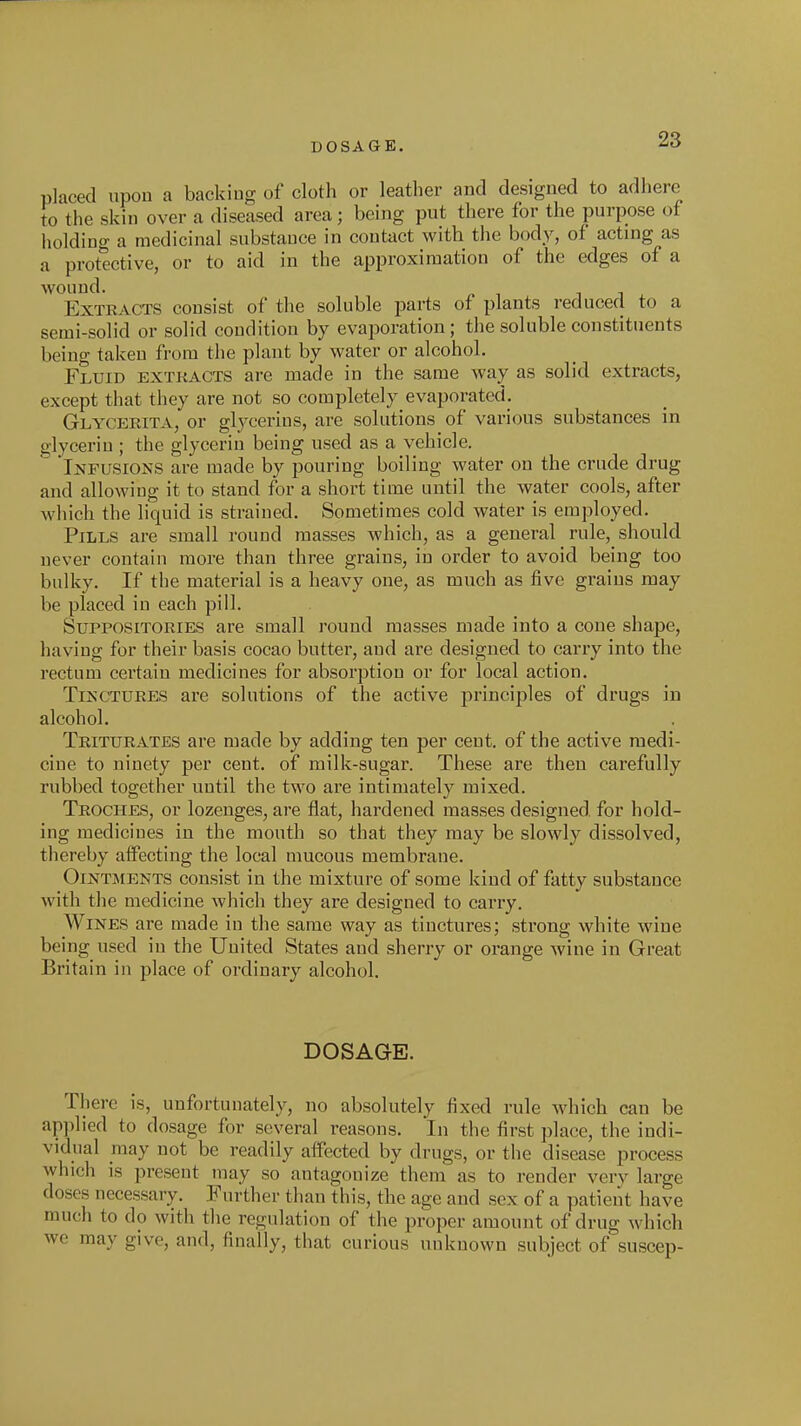 DOSAGE. placed upon a backing of cloth or leather and designed to adhere to the skin over a diseased area; being put there for the purpose of holding a medicinal substance in contact with the body, of acting as a protective, or to aid in the approximation of the edges of a wound. 11, Extracts consist of the soluble parts of plants reduced to a semi-solid or solid condition by evaporation; the soluble constituents being taken from the plant by water or alcohol. Fluid extkacts are made in the same way as solid extracts, except that they are not so completely evaporated. Glycerita, or glycerins, are solutions of various substances in glycerin ; the glycerin being used as a vehicle. Infusions are made by pouring boiling water on the crude drug and allowing it to stand for a short time until the water cools, after wliich the liquid is strained. Sometimes cold water is employed. Pills are small round masses which, as a general rule, should never contain more than three grains, in order to avoid being too bulky. If the material is a heavy one, as much as five grains may be placed in each pill. Suppositories are small round masses made into a cone shape, having for their basis cocao butter, and are designed to carry into the rectum certain medicines for absorption or for local action. Tinctures are solutions of the active principles of drugs in alcohol. Triturates are made by adding ten per cent, of the active medi- cine to ninety per cent, of milk-sugar. These are then carefully rubbed together until the two are intimately mixed. Troches, or lozenges, are flat, hardened masses designed, for hold- ing medicines in the mouth so that they may be slowly dissolved, thereby affecting the local mucous membrane. Ointments consist in the mixture of some kind of fatty substance with the medicine which they are designed to carry. Wines are made in the same way as tinctures; strong white wine being used in the Uuited States and sherry or orange wine in Great Britain in place of ordinary alcohol. DOSAGE. There is, unfortunately, no absolutely fixed rule which can be ap])lied to dosage for several reasons. In the first place, the indi- vidual may not be readily affected by drugs, or the disease process which is present may so antagonize them as to render verv large doses necessary. Further than this, the age and sex of a patient have much to do with the regulation of the proper amount of drug which we may give, and, finally, that curious unknown subject of suscep-