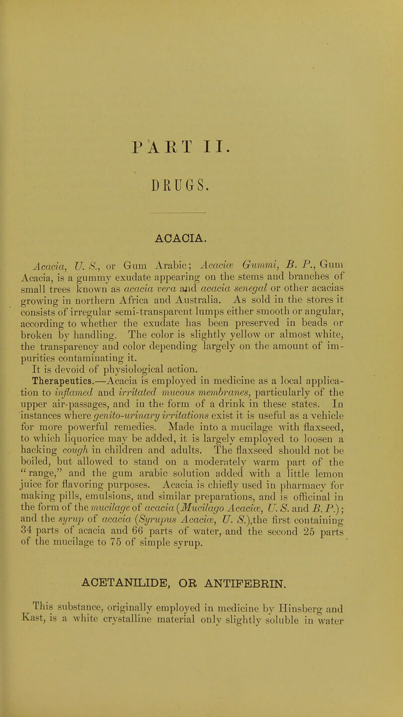 DRUGS. ACACIA. Acacia, U. S., or Gum Arabic; Acacice Gummi, B. P., Gum Acacia, is a gummy exudate appearing on the stems aud branches of small ti-ees known as acacia vera ajid acacia Senegal or other acacias growing in northern Africa and Australia. As sold in the stores it consists of irregular semi-transparent lumps either smooth or angular, according to whether the exudate has been preserved in beads or broken by handling. The color is slightly yellow or almost white, the transpai-ency aud color depending largely on the amount of im- purities contaminating it. It is devoid of physiological action. Therapeutics.—Acacia is employed in medicine as a local applica- tion to inflamed and irritated mucous membranes, particularly of the upper air-passages, and in the form of a drink in these states. In instances where genito-urinary irritations exist it is useful as a vehicle for more powerful remedies. Made into a mucilage with flaxseed, to which liquorice may be added, it is largely employed to loosen a hacking cough in children and adults. The flaxseed should not be boiled, but allowed to stand on a moderately warm part of the range, and the gum arabic solution added with a little lemon juice for flavoring purposes. Acacia is chiefly used in pharmacy for making pills, emulsions, and similar preparations, and is ofliciual in the form of the mucilage of acacia {Mucilage Acacice, U. S. and B. P.); and the syritp of acacia {Syrupus Acacia2, U. /S'.),the first containing 34 parts of acacia and 66 parts of water, and the second 26 parts of the mucilage to 76 of simple syrup. ACETANILIDE, OR ANTIFEBRIN. This substance, originally employed in medicine by Hiusberg and Kast, is a white crystalline material only slightly soluble in water