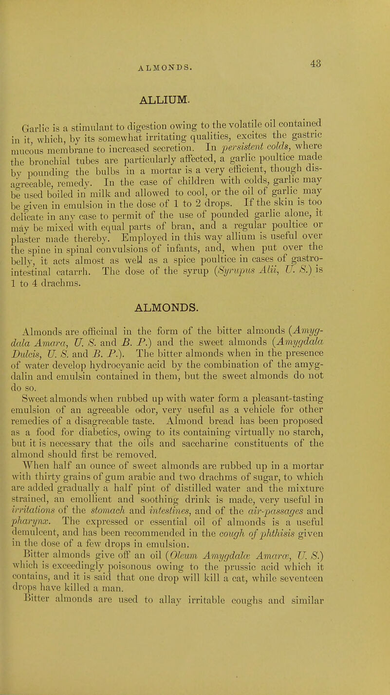 ALMONDS. ALLIUM. Garlic is a stiraulaut to digestion owing to the volatile oil contained in it which, by its somewhat irritating qualities, excites the gastric mucous membrane to increased secretion. In persistent colds, wliere the bronchial tubes are particularly affected, a garlic poultice made by pounding the bulbs in a mortar is a very efficient, though dis- aoreeable, remedy. In the case of children with colds, garlic may be used boiled in milk and allowed to cool, or the oil of garlic^ may be given in emulsiou in the dose of 1 to 2 drops. If the skin is too delfcate in any case to permit of the use of pounded garlic alone, It may be mixed with equal parts of bran, and a regular poultice or plaster made thereby. Employed in this way allium is useful over the spine in spinal convulsions of infants, and, when put over the belly, it acts almost as well as a spice poultice in cases of gastro- intestinal catarrh. The dose of the syrup (Synijyus Alii, U. S.) is 1 to 4 drachms. ALMONDS. Almonds are officinal in the form of the bitter almonds {Amyg- dala Amo.ra, U. 8. and B. P.) and the sweet almonds (Amygdala Bulcis, U. S. and B. P.). The bitter almonds when in the presence of water develop hydrocyanic acid by the combination of the amyg- dalin and emulsin contained in them, but the sweet almonds do not do so. Sweet almonds when rubbed up with water form a pleasant-tasting emulsion of an agreeable odor, very useful as a vehicle for other remedies of a disagreeable taste. Almond bread has been proposed as a food for diabetics, owing to its containing virtually no starch, but it is necessaiy that the oils and saccharine constituents of the almond should first be removed. When half an ounce of sweet almonds are rubbed up in a mortar with thirty grains of gum arable and two drachms of sugar, to which are added gradually a half pint of distilled water and the mixture straiued, an emollient and soothing drink is made, very useful in irritations of the stomach and intestines, and of the air-passages and pharynx. The expressed or essential oil of almonds is a useful demulcent, and has been recommeuded in the cough of phthisis given in the dose of a few drops in emulsiou. Bitter almonds give off an oil {Oleum Amygdake Amarw., U. S.) which is exceedingly poisonous owing to the' prussic acid which it contains, and it is said that one drop will kill a cat, while seventeen drops have killed a man. Bitter almonds are used to allay irritable coughs and similar