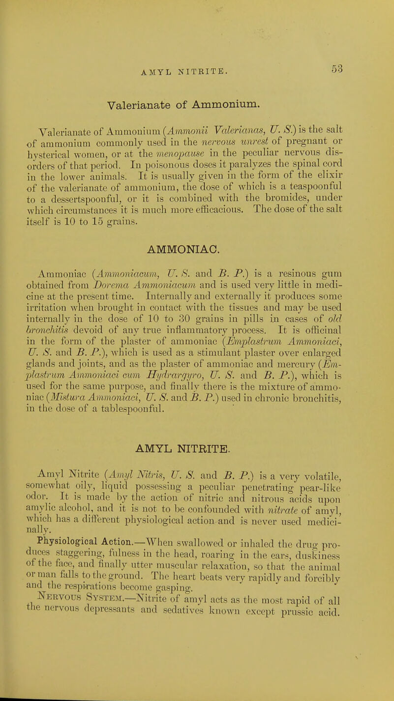 AMYL NITRITE. Valerianate of Ammonium. Valerianate of Aramouium {Ammonii Valerianas, U. S) is the salt of ammonium commonly nsed in the nervous unrest^ of pregnant or hysterical women, or at the menopause in the peculiar nervous dis- orders of that period. In poisonous doses it paralyzes the spinal cord in the lower animals. It is usually given in the form of the elixir of the valerianate of ammonium, the dose of which is a teaspoouful to a dessertspoonful, or it is combined with the bromides, under which circumstances it is much more efficacious. The dose of the salt itself is 10 to 15 grains. AMMONIAC. Ammoniac {AmmoniaGum, JJ. S. and B. P.) is a resinous gum obtained from Dorema Ammoniacum and is used very little in medi- cine at the present time. Internally and extei'nally it ])roduces some irritation when brought in contact with the tissues and may be used internally in the dose of 10 to 30 grains in pills m cases of old broncMiis devoid of any true inflammatory process. It is officinal in the form of the plaster of ammoniac (Emplastrum Ammoniaci, U. S. and B. JP.), which is used as a stimulant plaster over enlarged glands and joints, and as the plaster of ammoniac and mercury [Em- plastrum Ammoniaci cum Hydrargyro, U. S. and B. P.), which is used for the same purpose, and finally there is the mixture of ammo- niac {Midura Ammoniaci, U. S. and B. P.) used in chronic bronchitis, in the dose of a tablespoonful. AMYL NITRITE. Amyl Nitrite {Amyl Nitris, U. S. and B. P.) is a very volatile, somewhat oily, liquid possessing a peculiar penetrating pear-like odor._ It is made by the action of nitric and nitrous acids upon amylic alcohol, and it is not to be confounded with nitrate of amyl, which has a dilfereut physiological action and is never used medici- nally. Physiologfical Action.—When swallowed or inhaled the drug pro- duces staggering, fulness in the head, roaring in the ears, duskiness of the face, and finally utter muscular relaxation, so that the animal or man falls to the ground. The heart beats very rapidly and forcibly and the respi-rations become gasping. Nervous System.—Nitrite of amyl acts as the most rapid of all the nervous depressants and sedatives known except prussic acid.