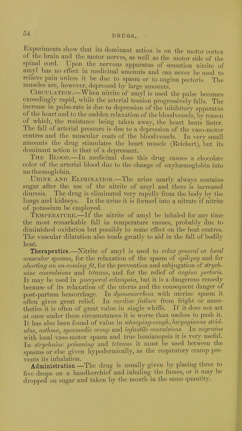 DRUGS. ExperimeDts show that its dominant action is on the motor cortex of the brain and the motor nerves, as well as the motor side of the spinal cord. Upon the nervous apparatus of sensation nitrite of amyl has no effect in medicinal amounts and can never be used to relieve pain unless it be due to spasm or to angina pectoris. The muscles are, however, depressed by large amounts. Circulation.—When nitrite of amyl is used the pulse becomes exceedingly rapid, while the arterial tension progressively falls. The increase in pulse-rate is due to depression of the inhibitory apparatus of the heart and to the sudden relaxation of the bloodvessels, by reason of which, the resistance being taken away, the heart beats faster. The fall of arterial pressure is due to a depression of the vaso-motor centres and the muscular coats of the bloodvessels. In very small amounts the drug stimulates the heart muscle (Reichert), but its dominant action is that of a depressant. The Blood.—In medicinal dose this drug causes a chocolate color of the arterial blood due to the change of oxyhtemoglobin into mtthaemoglobin. Urine and Elimination.—The urine nearly always contains sugar after the use of the nitrite of amyl and there is increased diuresis. The drug is eliminated very rapidly from the body by the lungs and kidneys. In the urine it is formed into a nitrate if nitrite of potassium be employed. Temperature.—If the nitrite of amyl be inhaled for auy time the most remarkable fall in temperature ensues, probably due to diminished oxidation but possibly to some effect on the heat centres. The vascular dilatation also tends greatly to aid in the fall of bodily heat. Therapeutics.—Nitrite of amyl is used to relax general or local muscular spasms, for the relaxation of the spasm of epilepsy and for aborting an on-coming fit, for the prevention and subjugation of strych- nine convulsions and tetanus, and for the relief of angina pectoris. It may be used in fuerperal eclampsia, but it is a dangerous remedy because of its relaxation of the uterus and the consequent danger of post-partum hemorrhage. In dysmenorrhoea with uterine spasm it often gives great relief In cardiac failure from fright or aufes- thetics it is often of great value in single whiflFs. If it does not act at once uuder these circumstances it is worse than useless to push it. It has also been found of value iu whooping-cough, laryngismus strid- ulus, asthma, spasmodic croup and infantile convulsions.^ In migraine with local vaso-motor spasm and true hemianopsia it is very useful. In strychnine poisoning and tetanus it must be used betwceu the spasms or else given hypodermically, as the respiratory cramp pre- vents its inhalation. Administration —The drug is usually given by placing three to five drops on a handkerchief and inhaling the fumes, or it may be dropped on sugar and taken by the mouth in the same quantity.