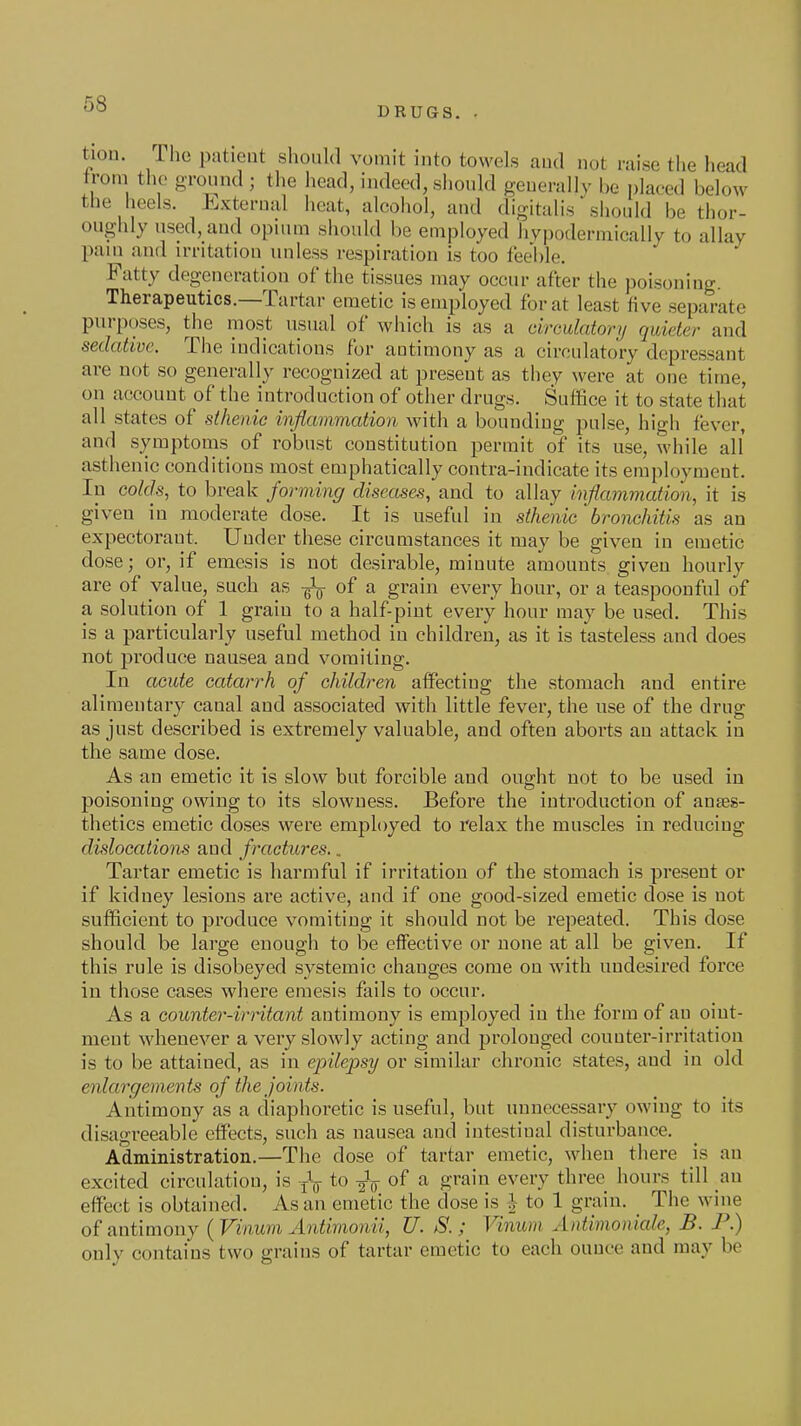 DRUGS. tiou. The patieut should vomit into towels aud not raise the head trom the ground ; the head, indeed, should generally be placed below the heels. External heat, alcohol, and digitalis siiould be thor- oughly used, and opium should be employed hvpodermically to allay paui and irritation unless respiration is too feeble. Fatty degeneration of the tissues may occur after the poisoning. Therapeutics.—Tartar emetic is employed for at least five separate purposes, the most usual of which is as a drmlatonj quieter and sedative. The indications for antimony as a circulatory depressant are not so generally recognized at present as they were at one time, on account of the introduction of other drugs. Suffice it to state that all states of sthenic inflammation with a bounding pulse, high fever, and symptoms of robust constitution permit of its use, while all asthenic conditions most emphatically contra-indicate its employment. In colds, to break forming diseases, and to allay inflammation, it is given in moderate dose. It is useful in sthenic'bronchitis as an expectorant. Under these circumstances it may be given in emetic dose; or, if emesis is not desirable, minute amounts given hourly are of value, such as -gV of a grain every hour, or a teaspoonful of a solution of 1 grain to a half-pint every hour may be used. This is a particularly useful method in children, as it is tasteless and does not produce nausea aud vomiting. In acute catarrh of children affecting the stomach and entire alimentary canal and associated with little fever, the use of the drug as just described is extremely valuable, and often aborts an attack in the same dose. As an emetic it is slow but forcible and ought not to be used in poisoning owing to its slowness. Before the introduction of anres- thetics emetic doses were employed to relax the muscles in reducing dislocations and fractures.. Tartar emetic is harmful if irritation of the stomach is present or if kidney lesions are active, and if one good-sized emetic dose is not sufficient to produce vomiting it should not be repeated. This dose should be large enough to be effective or none at all be given. If this rule is disobeyed systemic changes come on with undesired force in those cases where emesis fails to occur. As a counter-irritant antimony is employed in the form of an oint- ment whenever a very slowly acting and prolonged counter-irritation is to be attained, as in epilepsy or similar chronic states, and in old enlargements of the joints. Antimony as a diaphoretic is useful, but unnecessary owing to its disagi^eable effects, such as nausea and intestinal disturbance. Administration.—The dose of tartar emetic, when there is an excited circulatiou, is Jg- to of a grain every three hours till an effect is obtained. As an emetic the dose is J to 1 grain. _ The wine of antimony {Vinum Antimonii, U. S. ; Vinum Antimoniale, B. F.) only contains two grains of tartar emetic to each ounce and may be