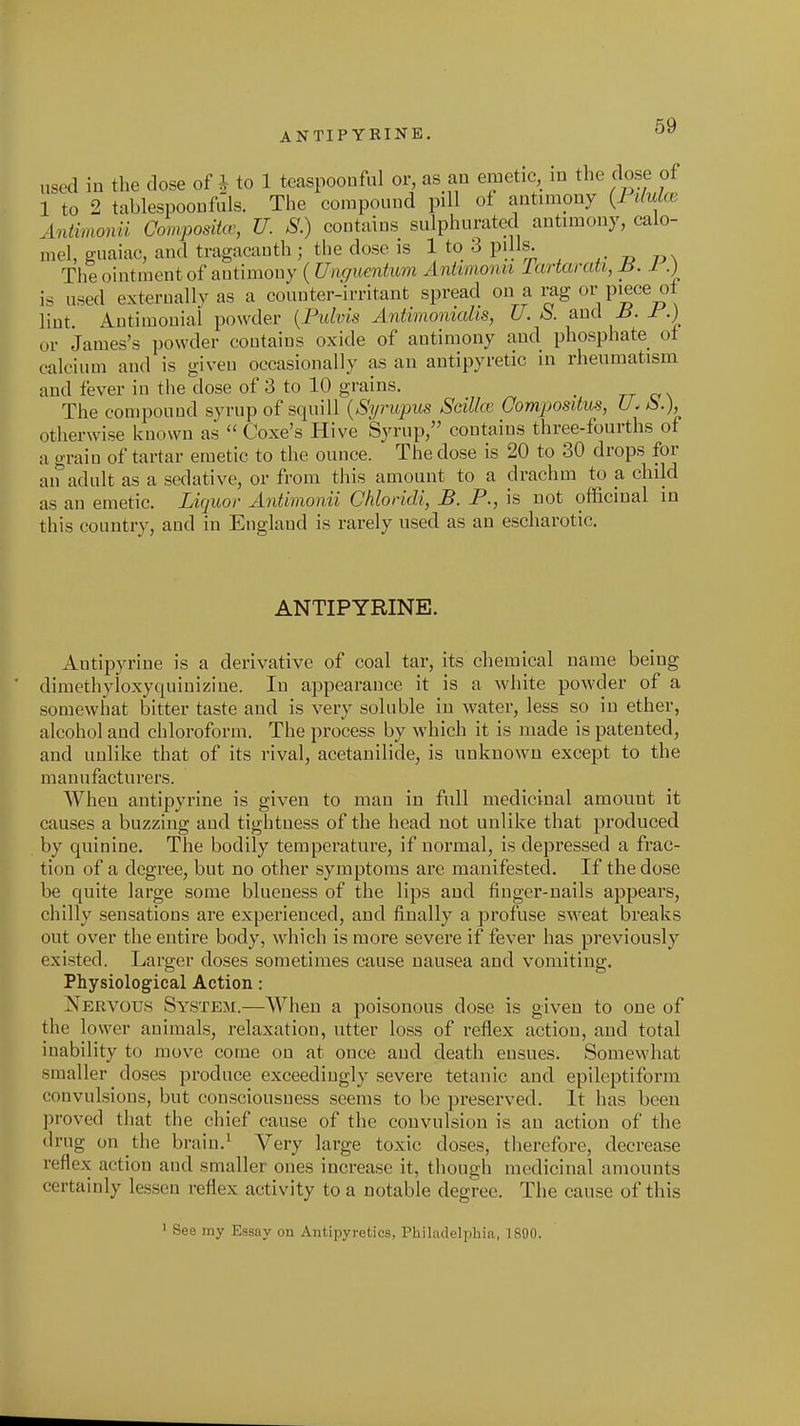 used in the close of ^ to 1 tccaspoouful or, as an emetic, m the dose of 1 to 2 tablespoonfiils. The compound pill of antimony (7 iMcb Animonii Composita; U. S.) contains sulphurated antimony, calo- mel, guaiac, and tragacauth ; the dose is 1 to 3 pills. The ointment of autimony (^7Hr/^(,en^^m Aniimonn lartaraU, 1 .) is used exteruallyas a counter-irritant spread on a rag or piece ol lint. Autimoniai powder {Pulvis Antimonialis, U.S. and Ji. Jr'.) or James's powder contains oxide of antimony and phosphate ol calcium and is given occasionally as an antipyretic in rheumatism and fever in the dose of 3 to 10 grains. _ tt o\ The compound syrup of squill {Syrupus Scillce Oompositus, U. ^.), otherwise known as  Coxe's Hive Syrup, contains three-fourths of a grain of tartar emetic to the ounce. The dose is 20 to 30 drops for an adult as a sedative, or from this amount to a drachm to a child as an emetic. Liquor Antimonii Chloridi, B. P., is not officinal in this country, and in England is rarely used as an escharotic. ANTIPYRINE. Antipyrine is a derivative of coal tar, its chemical name being dimethyloxyquiniziue. In appearance it is a white powder of a somewhat bitter taste and is very soluble in water, less so in ether, alcohol and chloroform. The process by which it is made is patented, and unlike that of its rival, acetanilide, is unknown except to the manufacturers. When antipyrine is given to man in full medicinal amount it causes a buzzing and tightness of the head not unlike that produced by quinine. The bodily temperature, if normal, is depressed a frac- tion of a degree, but no other symptoms are manifested. If the dose be quite large some blueness of the lips and finger-nails appears, chilly sensations are experienced, and finally a profuse sweat breaks out over tlie entire body, which is more severe if fever has previously existed. Larger doses sometimes cause nausea and vomiting. Physiological Action: Nervous System.—When a poisonous dose is given to one of the lower animals, relaxation, utter loss of reflex action, and total inability to move come on at once and death ensues. Somevsdiat smaller doses produce exceedingly severe tetanic and epileptiform convulsions, but consciousness seems to be preserved. It has been proved that the chief cause of the convulsion is an action of the drug on the bruin.^ Very large toxic doses, tliercfore, decrease reflex action and smaller ones increase it, though medicinal amounts certainly lessen reflex activity to a notable degree. The cause of this