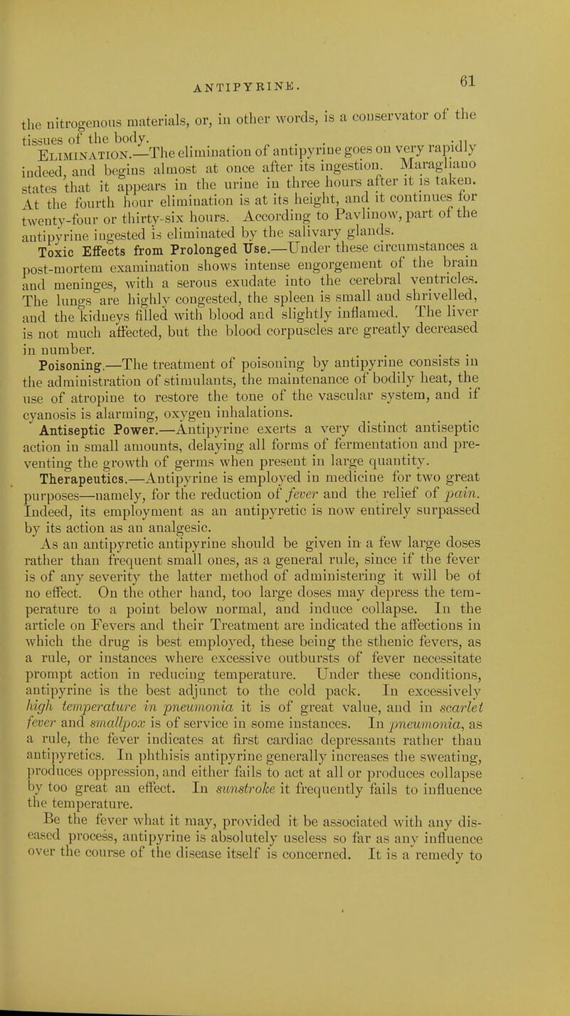 the nitrogenous materials, or, in other words, is a conservator of the tissues of the body. , . . „ Elimination.—The elimination of antipyriue goes on very rapidly indeed and begins almost at once after its ingestion. Maragl.auo states that it appears in the urine in three hours after it is taken. It the fourth hour elimination is at its height, and it continues lor twenty-four or thirty-six hours. According to Pavlinow, part of the antipyriue ingested is eliminated by the salivary glands. Toxic Effects from Prolonged Use.—Under these circumstances a post-mortem examination shows intense eugorgement of the brain and meninges, with a serous exudate into the cerebral ventricles. The lungs are highly congested, the spleen is small and shriveUed, and the kidneys filled with blood and slightly inflamed. The liver not much affected, but the blood corpuscles are greatly decreased is in number Poisoning.—The treatment of poisoning by antipyriue consists in the administration of stimulants, the maintenance of bodily heat, the use of atropine to restore the tone of the vascular system, and if cyanosis is alarming, oxygen inhalations. Antiseptic Power,—Antipyriue exerts a very distinct antiseptic action in small amounts, delaying all forms of fermentation and j)re- venting the growth of germs when present in large quantity. Therapeutics.—Antipyriue is employed in medicine for two great purposes—namely, for the reduction fever aud the relief of pain. Indeed, its employment as an antipyretic is now entirely surpassed by its action as an analgesic. As an antipyretic antipyriue should be given in- a few large doses rather than frequent small ones, as a general rule, since if the fever is of any severity the latter method of administering it will be of no effect. On the other hand, too large doses may depress the tem- perature to a point below normal, and induce collapse. In the article on Fevers and their Treatment are indicated the affections in which the drug is best employed, these being the sthenic fevers, as a rule, or instances where excessive outbursts of fever necessitate prompt action in reducing temperature. Under these conditions, antipyriue is the best adjunct to the cold pack. In excessively high temperature in pneumonia it is of great value, and in scarlet fever and smallpox is of service in some instances. In pneumonia, as a rule, the fever indicates at first cardiac depressants rather than antipyretics. In phthisis antipyrine generally increases the sweating, produces oppression, and either fails to act at all or produces collapse by too great an effect. In sunstroke it frequently fails to influence the temperature. Be the fever what it may, provided it be associated with any dis- eased process, antipyrine is absolutely useless so far as any influence over the course of the disease itself is concerned. It is a remedy to