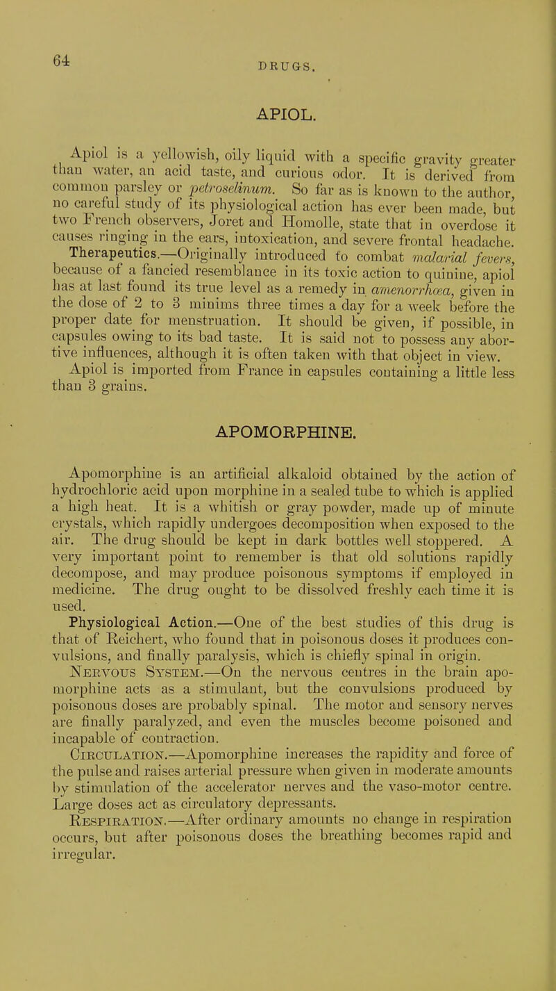DRUGS. APIOL. Apiol is a yellowish, oily liquid with a specific gravity greater than water, an acid taste, and curious odor. It is derived from common parsley or ^Mroselinum. So far as is known to the author no careful study of its physiological action has ever been made, but two French observers, Joret and Homolle, state that in overdose it causes ringing in the ears, intoxication, and severe frontal headache. Therapeutics.—Originally introduced to combat malarial fevers, because of a fancied resemblance in its toxic action to quinine, apiol has at last found its true level as a remedy in amenorrhcm, given in the dose of 2 to 3 minims three times a day for a Aveek before the proper date_ for menstruation. It should be given, if possible, in capsules owing to its bad taste. It is said not to possess any abor- tive influences, although it is often taken with that object in view. Apiol is_ imported from France in capsules containing a little less than 3 grains. APOMORPHINE. Apomorphiue is an artificial alkaloid obtained by the action of hydrochloric acid upon morphine in a sealed tube to which is applied a high heat. It is a whitish or gray powder, made up of minute crystals, which rapidly undergoes decomposition when exposed to the air. The drug should be kept in dark bottles well stoppered. A very important point to remember is that old solutions rapidly decompose, and may produce poisonous symptoms if employed in medicine. The drug ought to be dissolved freshly each time it is used. Physiological Action.—One of the best studies of this drug is that of Reichert, who found that in jDoisonous doses it produces con- vulsions, and finally paralysis, which is chiefly spinal in origin. Nervous System.—On the nervous centres in the brain ape- morphine acts as a stimulant, but the convulsions produced by poisonous doses are probably spinal. The motor and sensory nerves are finally paralyzed, and even the muscles become poisoned and incapable of contraction. Circulation.—Apomorphiue increases the rapidity and force of the pulse and raises arterial pressure when given in moderate amounts by stimulation of the accelerator nerves and the vaso-motor centre. Large doses act as circulatory depressants. Respiration.—After ordinary amounts no change in respiration occurs, but after poisonous doses the breathing becomes rapid and iri'egular.