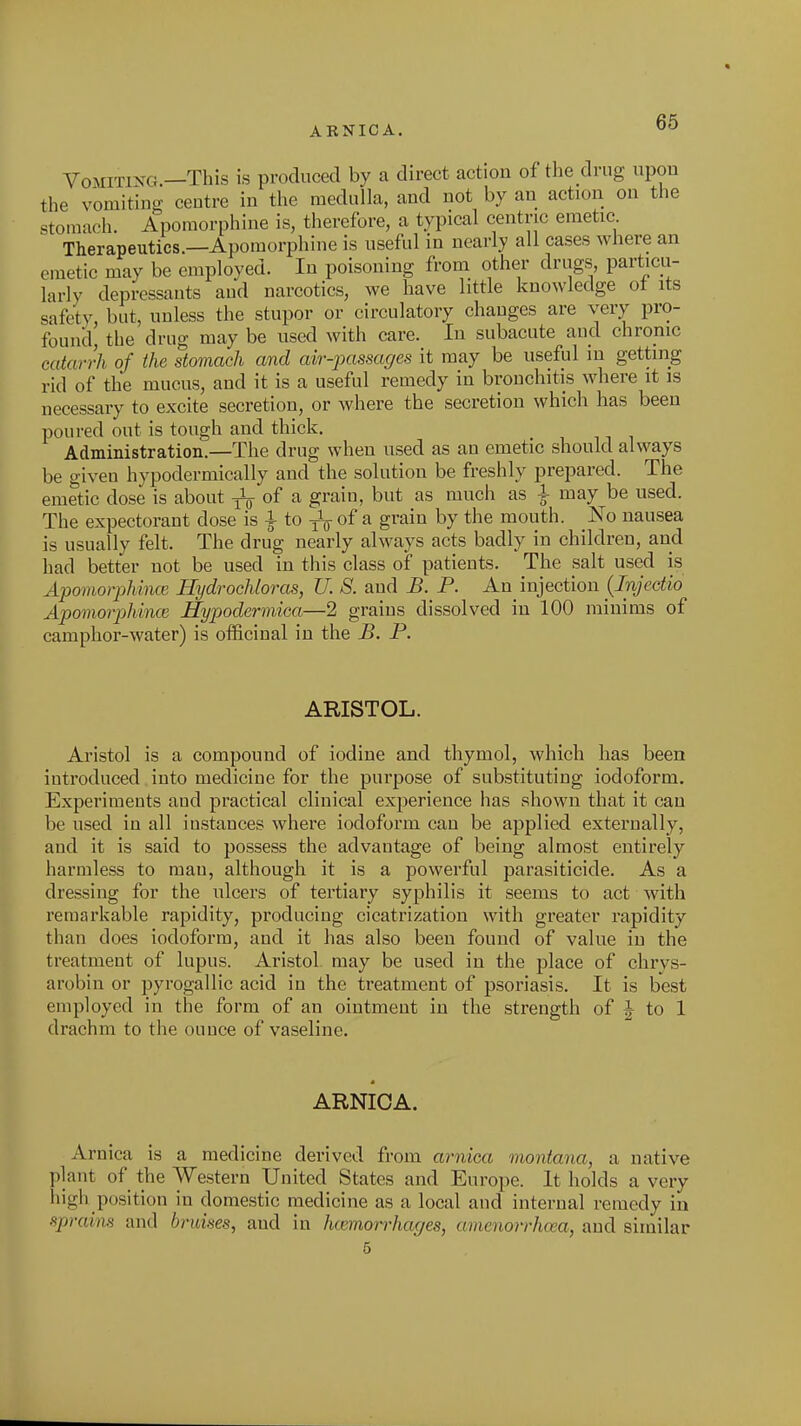 ARNICA. VoMiTiXG.—This is produced by a direct action of the drug upon the vomiting centre in the medulla, and not by an action on the stomach. Apomorphine is, therefore, a typical centric emetic Therapeutics.—Apomorphine is useful in nearly all cases where an emetic may be employed. In poisoning from other drugs particu- larly depressants and narcotics, we have little knowledge ot its safety, but, unless the stupor or circulatory changes are very pro- found, the drug may be used with care. In subacute and chronic catarrh of the stomach and air-passages it may be useful in getting rid of the mucus, and it is a useful remedy in bronchitis where it is necessary to excite secretion, or where the secretion which has been poured out is tough and thick. Administration.—The drug when used as an emetic should always be given hypodermically and the solution be freshly prepared. The emetic dose is about ^ of a grain, but as much as ^ may be used. The expectorant dose is i to 3^ of ^ grain by the mouth. No nausea is usually felt. The drug nearly always acts badly in children, and had better not be used in this class of patients. The salt used is Apomorphincc Hydrochloras, U. S. and B. P. An injection {Injectio Apomorphince Hypodermica—2 grains dissolved in 100 minims of camphor-water) is officinal in the B. P. ARISTOL. Aristol is a compound of iodine and thymol, which has been introduced into medicine for the purpose of substituting iodoform. Experiments and practical clinical exjoerience has shown that it can be used in all instances where iodoform can be applied externally, and it is said to possess the advantage of being almost entirely harmless to man, although it is a powerful parasiticide. As a dressing for the ulcers of tertiary syphilis it seems to act with remarkable rapidity, producing cicatrization with greater rapidity than does iodoform, and it has also been found of value in the treatment of lupus. Aristol. may be used in the place of chrys- arobin or pyrogallic acid in the treatment of psoriasis. It is best employed in the form of an ointment in the strength of J to 1 drachm to the ounce of vaseline. ARNICA. Arnica is a medicine derived from arnica moniana, a native plant of the Western United States and Europe. It holds a very high position in domestic medicine as a local and internal remedy in sprains and bruises, and in hcemorrhages, amenorrha;a, and similar 5