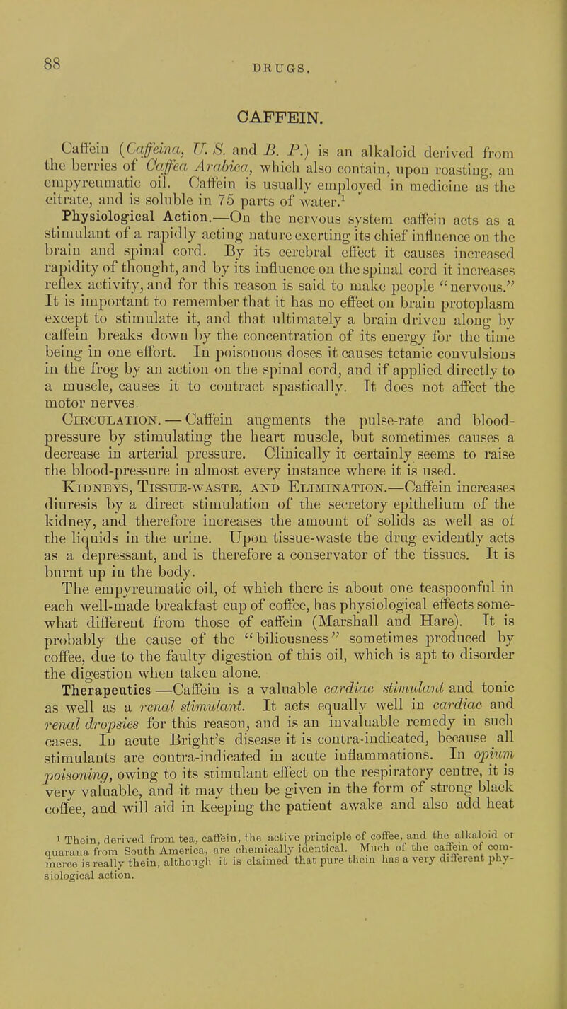 DRUGS. CAPFEIN. Caffein {Caffeina, U. S. and B. P.) is an alkaloid derived from the berries of Onfea Arabica, which also contain, upon roasting, an erapyreumatic oil. Caifein is usually employed in medicine as the citrate, and is soluble in 75 parts of water.^ Physiological Action.—On the nervous system caffein acts as a stimulant of a rapidly acting nature exerting its chief influence on the brain^ and spinal cord. By its cerebral elfect it causes increased rapidity of thought, and by its influence on the spinal cord it increases reflex activity, and for this reason is said to make people nervous. It is important to remember that it has no effect on brain protoplasm except to stimulate it, and that ultimately a brain driven along by caffein breaks down by the concentration of its energy for the time being in one effort. In poisonous doses it causes tetanic convulsions in the frog by an action on the spinal cord, and if applied directly to a muscle, causes it to contract spastically. It does not affect the motor nerves. Circulation. — Caffein augments the pulse-rate and blood- pressure by stimulating the heart muscle, but sometimes causes a decrease in arterial pressure. Clinically it certainly seems to raise the blood-pressure in almost every instance where it is used. Kidneys, Tissue-waste, and Elimination.—Caffein increases diuresis by a direct stimulation of the secretory epithelium of the kidney, and therefore increases the amount of solids as well as of the liquids in the urine. Upon tissue-waste the drug evidently acts as a depressant, and is therefore a conservator of the tissues. It is burnt up in the body. The empyreumatic oil, of which there is about one teaspoonful in each well-made breakfast cup of coffee, has physiological effects some- what different from those of caffein (Marshall and Hare). It is probably the cause of the biliousness sometimes produced by coffee, due to the faulty digestion of this oil, which is apt to disorder the digestion when taken alone. Therapeutics —Caffein is a valuable cardiao stimulant and tonic as well as a renal stimulant. It acts equally well in cardiac and renal dropsies for this reason, and is an invaluable remedy in such cases. In acute Bright's disease it is contra-indicated, because all stimulants are contra-indicated in acute inflammations. In oimmi jyoisoning, owing to its stimulant effect on the respiratory centre, it is very valuable, and it may then be given in the form of strong black coffee, and will aid in keeping the patient awake and also add heat ^ Thein derived from tea, caffein, tlie active principle of coffee, and the alkaloid or nuarana from South America, are chemically identical. Much of the caffein of com- merce is really thein, although it is claimed that pure them has a very different phy- siological action.