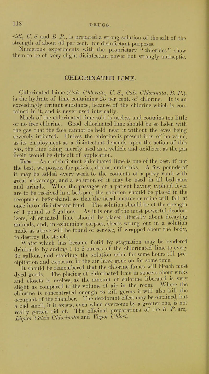 rldi, U. S. and B. P., is prepared a strong solution of the salt of the strength of about 50 per cent., for disinfectant purposes. Numerous experiments with the proprietary chlorides show them to be of very slight disinfectant power but strongly antiseptic. CHLORINATED LIME. Chlorinated Lime (Calx Chlorata, U. S., Calx Ohlorinata, B. P.), is the hydrate of lime containing 25 per cent, of chlorine. It is an exceedingly irritant substance, because of the chlorine which is con- tained in it, and is never used intei'nally. Much of the chlorinated lime sold is useless and contains too little or no free chlorine. Good chlorinated lime should be so laden with the gas that the face cannot be held near it without the eyes being severely irritated. Unless the chlorine is present it is of no value, as its employment as a disinfectant depends upon the action of this gas, the lime being merely used as a vehicle and oxidizer, as the gas itself would be difficult of application. Uses.—As a disinfectant chlorinated lime is one of the best, if not the best, we possess for privies, drains, and sinks. A few pounds of it may be added every week to the contents of a privy vault with great advantage, and a solution of it may be used in all bed-pans and urinals. When the passages of a patient having typhoid fever are to be received in a bed-pan, the solution should be placed in the receptacle beforehand, so that the fsecal matter or urine will fall at once into a disinfectant fluid. The solution should be of the strength of 1 pound to 2 gallons. As it is one of the most powerful deodor- izers, chlorinated lime should be placed liberally about decaying animals, and, in exhuming corpses, sheets wrung out in a solution made as above will be found of service, if wrapped about the body, to destroy the stench. Water which has become foetid by stagnation may be rendered drinkable by adding 1 to 2 ounces of the chlorinated lime to every 65 gallons, and standing the solution aside for some hours till pre- cipitation and exposure to the air have gone on for some time. It should be remembered that the chlorine fumes will bleach most dyed goods. The placing of chlorinated lime in saucers about smks and closets is useless, as the amount of chlorine liberated is very slight as compared to the volume of air in the room. Where the chlorine is concentrated enough to kill germs it wdl also_ kill the occupant of the chamber. The deodorant effect may be obtained, but a bad smell, if it exists, even when overcome by a greater one, is not really gotten rid of. The officinal preparations of the B. 1. are, Liquoi- Calcis CUorinatce and Vapor Chlori.