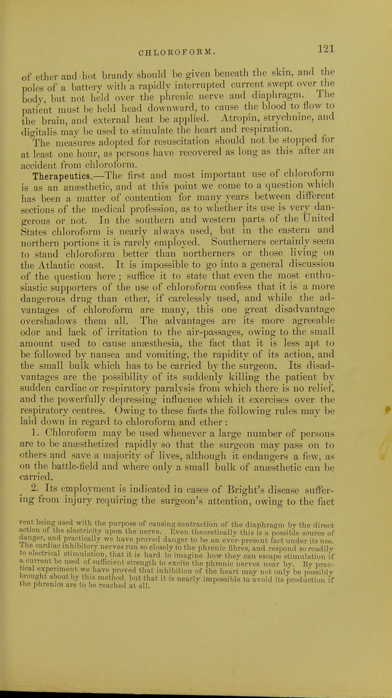 of ethev aud-liot brandy should be given beneath the skin, and the poles of a battery with a rapidly interrupted current swept over the body, but not held over the phrenic nerve and diaphragm. Tlie patient must be held head downward, to cause the blood to flow to the brain, and external heat be applied. Atropin, strychnine, and digitalis may be used to stimulate the heart and respiration. The measures adopted for resuscitation should not be stopped for at least one hour, as persons have recovered as long as this after an accident from chloroform. Therapeutics.—The first and most important use of chloroform is as an aufesthetic, and at this point we come to a question which has been a matter of contention for many years between different sections of the medical profession, as to whether its use is very dan- gerous or not. In the southern and western parts of the United States chloroform is nearly always used, but in the eastern and northern portions it is rarely employed. Southerners certainly seem to stand chloroform better than northerners or those living on the Atlantic coast. It is impossible to go into a general discussion of the question here; suffice it to state that even the most enthu- siastic supporters of the use of chloroform confess that it is a more dangerous drug than ether, if carelessly used, and while the ad- vantages of chloroform are many, this one great disadvantage overshadows them all. The advantages are its more agreeable odor and lack of irritation to the air-passages, owing to the small amount used to cause anaesthesia, the fact that it is less apt to be followed by nausea and vomiting, the rapidity of its action, and the small bulk which has to be carried by the surgeon. Its disad- vantages are the possibility of its suddenly killing the patient by sudden cardiac or respiratory paralysis from which there is no relief, and the powerfully depressing influence which it exercises over the respiratory centres. Owing to these facts the following rules may be laid down in regard to chloroform and ether: 1. Chloroform may be used whenever a large number of persons are to be antesthetized rapidly so that the surgeon may pass on to others and save a majority of lives, although it endangers a few, as on the battle-field and where only a small bulk of anaesthetic can be carried. 2. Its employment is indicated in cases of Bright's disease suffer- ing from injury requiring the surgeon's attention, owing to the fact rent being used with the purpose of causing contraction of the diaphragm by the direct action of the electricity upon the nerve. Even theoretically this is a possible source of danger, and practically we have proved danger to be an ever-present fact under its use. ihe cardiac inhibitory nerves run so closely to the phrenic fibres, and respond so readily to electrical stimulation, that it is hard to imagine how they can escape stimulation if a current be used of sufficient strength to excite the phrenic nerves near by. By prac- tical experiment we have proved that inhibition of the heart may not only be possibly brought about by this method, but that it is nearlv impossible to avoid its production if the phrenics are to be reached at all. '