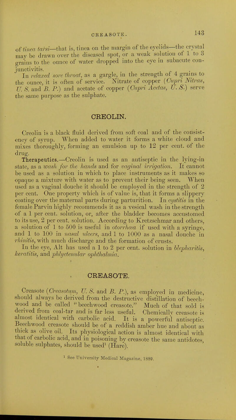 OREASOTE. oi'tinea tarsi—thnt is, tinea on the margin of the eyelids—the crystal may be drawn over the diseased spot, or a weak solution of 1 to 3 grains to the ounce of water dropped into the eye in subacute cou- juuctivitis. ' In relaxed sore throat, as a gargle, in the strength of 4 grains to the ounce, it is often of service. Nitrate of copper {Oioj^ri Nitras, U. 8. and B. P.) and acetate of copper {Oupri Acetas, U. S.) serve the same purpose as the sulphate. CREOLIN. Creoliu is a black fluid derived from soft coal and of the consist- ency of syrup. When added to water it forms a white cloud and mixes thoroughly, forming an emulsion up to 12 per cent, of the drug. Therapeutics.—Creolin is used as an antiseptic in the lying-in state, as a loash for the hands and for vaginal irrigation. It cannot be used as a solution in which to place instruments as it makes so opaque a mixture with water as to prevent their being seen. When used as a vaginal douche it should be employed in the strength of 2 per cent. One property which is of value is, that it forms a slippery coating over the maternal parts during parturition. In cystitis in the female Parviu highly recommends it as a vesical wash in the strength of a 1 per cent, solution, or, after the bladder becomes accustomed to its use, 2 per cent, solution. According to Kretzschmar and others, a solution of 1 to 500 is useful in otorrhosa if used with a syringe, and 1 to 100 in 7iasal idcers, and 1 to 1000 as a nasal douche in rhinitis, with much discharge and the formation of crusts. In the eye, Alt has used a 1 to 2 per cent, solution in blepharitis, keratitis, and phlyctenular ophthalmia. CREASOTE. Creasote {Creasotum, U. S. and B. P.), as employed in medicine, should always be derived from the destructive distillation of beech- wood and be called  beechwood creasote. Much of that sold is derived from coal-tar and is far less useful. Chemicallv creasote is almost identical with carbolic acid. It is a powerful antiseptic. Beechwood creasote should be of a reddish amber hue and about as thick as olive oil._ Its physiological action is almost identical with that of carbolic acid, and in poisoning by creasote the same antidotes soluble sulphates, should be used^ (Hare). 1 See University Medical Magazine, 1889.