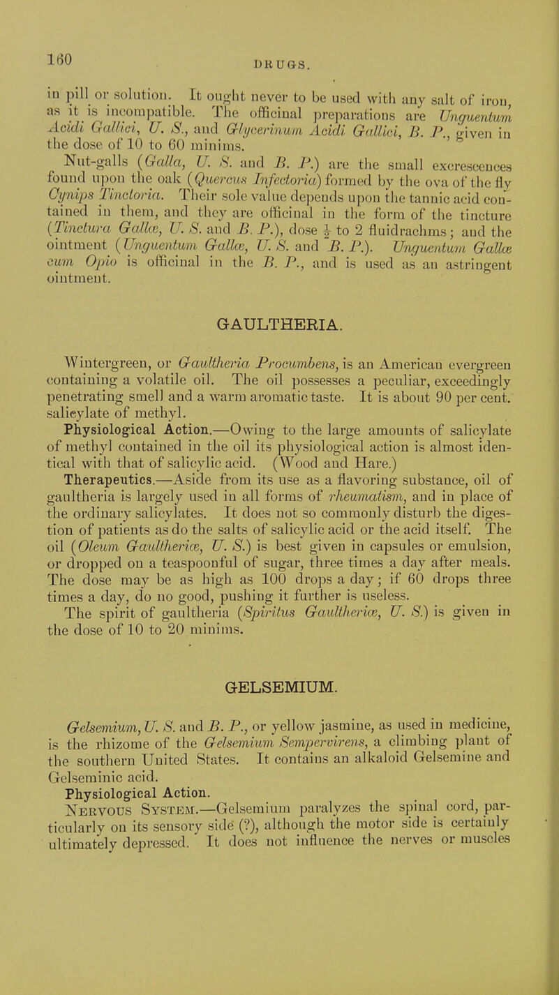 DRUGS. in pill or solution. It ouj^ht never to be used with any salt of iron, as It IS incompatible. The officinal preparations are Unguenium Aoidi GalHci, U. S., and aiycemmni Aoidi Gallici, B. P., given in the dose of 10 to 60 minims. Nut-galls (Galla, U. S. and B. 1\) are the small excrescences found upon the oak {Querom^ /?i/ectona) formed by the ova of the fly Cynips Tinclona. Their sole value depends upon the tannic acid con- tained in them, and they are officinal in the form of the tincture (Tindura Galkc, U. S. and B. P.), dose J to 2 fluidrachms; and the ointment (Unguentum Gallce, U. S. and B. P.). Unguentum Galloi cum Opto is officinal in the B. P., and is used as an astringent ointment. GAULTHERIA. Wiutergreen, or Gaultheria Procumbens, is an American evergreen containing a volatile oil. The oil possesses a peculiar, exceedingly penetrating smell and a warm aromatic taste. It is about 90 per cent, salicylate of methyl. Physiological Action.—Owing to the large amounts of salicylate of methyl contained in the oil its physiological action is almost iden- tical with that of salicylic acid. (Wood and Hare.) Therapeutics.—Aside from its use as a flavoring substance, oil of gaultheria is largely used in all forms of rheumatism, and in place of the ordinary salicylates. It does not so commonly disturb the diges- tion of patients as do the salts of salicylic acid or the acid itself The oil {Oleum Gaidtherice, U. S.) is best given in capsules or emulsion, or dropped on a teaspoouful of sugar, three times a day after meals. The dose may be as high as 100 drops a day; if 60 drops three times a day, do no good, pushing it further is useless. The spirit of gaultheria {SpirUus GauUherice, U. S.) is given in the dose of 10 to 20 minims. GELSEMIUM. Gelsemium, U. S. and J?. P., or yellow jasmine, as used in medicine, is the rhizome of the Gelsemium Sempervirens, a climbing plant of the southern United States. It contains an alkaloid Gelsemine and Gelseminic acid. Physiological Action. Nervous System.—Gelsemium paralyzes the spinal cord, par- ticularly on its sensory side (?), although the motor side is certainly ultimately depressed. It does not influence the nerves or muscles