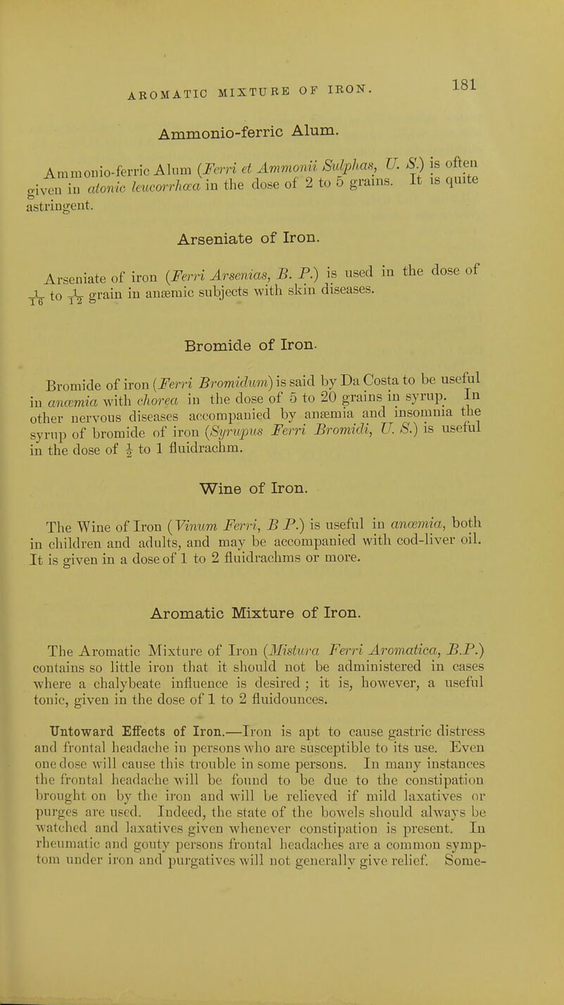 AROMATIC MIXTURE OF IRON. Ammonio-ferric Alum. Ammouio-ferric Alum {Ferri et Ammorvii Sulphas U. S) is often g^^tn in atonic leumrhcea m the dose of 2 to 5 grains. It is quite astringent. Arseniate of Iron. Arseniate of iron {Ferri Arsenias, B. P.) ^is used in the dose of -V to A- o'rain in anteraic subjects with skin diseases. 16 1 2 & Bromide of Iron. Bromide of iron [Ferri Bromiclum) is said by Da Costa to be useful in ancemia with chorea in the dose of 5 to 20 grains in syrup. In other nervous diseases accompanied by anaemia and insomnia the syrup of bromide of iron {Syriqnts Ferri Bromidi, U. S.) is useful in the dose of J to 1 fluidrachm. Wine of Iron. The Wine of Iron {Vinum Ferri, BP.) is useful in ancemia, both in children and adults, and may be accompanied with cod-liver oil. It is eiven in a dose of 1 to 2 fluidrachms or more. Aromatic Mixture of Iron. The Aromatic Mixture of Iron {Misiura Ferri Aromatica, B.P.) contains so little iron that it should not be administered in cases where a chalybeate influence is desired ; it is, however, a useful tonic, given in the dose of 1 to 2 fluidounces. Untoward Effects of Iron.—Iron is apt to cause gastric distress and frontal headache in persons who are susceptible to its use. Even one dose will cause this trouble in some persons. In many instances the frontal headache will be found to be due to the constipation brought on by the iron and will be relieved if mild laxatives or purges are used. Indeed, the state of the bowels should always be watched and laxatives given whenever constipation is present. In rheumatic and gouty persons frontal headaches are a common symp- tom under iron and purgatives will not generally give relief Some-