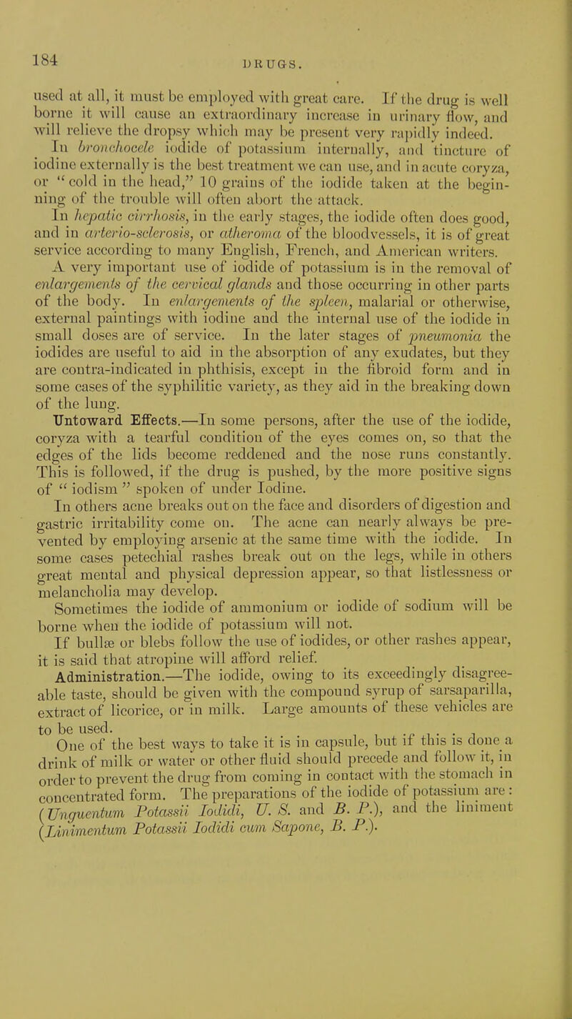 iodine or used at all, it must be employed with great care. If the drug is well borne it will cause an extraordinary increase in urinary flow, and will relieve the dropsy which may be present very rapidly indeed. In bronchocele iodide of potassium internally, and tincture of 'ine externally is the best treatment we can use, and in acute coryza, cold in the head, 10 grains of the iodide taken at the begin- ning of the trouble will often abort the attack. In hepatic cirrJiosis, in the early stages, the iodide often does good, and in arterio-sderosis, or atheroma of the bloodvessels, it is of great service according to many English, French, and American writers. A very important use of iodide of potassium is in the removal of enlargements of the cervical glands and those occurring in other parts of the body. In enlargements of the spleen, malarial or otherwise, external paintings with iodine and the internal use of the iodide in small doses are of service. In the later stages of pneumonia the iodides are useful to aid in the absorption of any exudates, but they are contra-indicated in phthisis, except in the fibroid form and in some cases of the syphilitic variety, as they aid in the breaking down of the lung. Untoward Effects.—In some persons, after the use of the iodide, coryza with a tearful condition of the eyes comes on, so that the edges of the lids become reddened and the nose runs constantly. This is followed, if the drug is pushed, by the more positive signs of  iodism  spoken of under Iodine. In others acne breaks out on the face and disorders of digestion and gastric irritability come on. The acne can nearly always be pre- vented by employing arsenic at the same time with the iodide. In some cases petechial rashes break out on the legs, while in others great mental and physical depression appear, so that listlessness or melancholia may develop. Sometimes the iodide of ammonium or iodide of sodium will be borne when the iodide of potassium will not. If bullffi or blebs follow the use of iodides, or other rashes appear, it is said that atropine will afford relief Administration.—The iodide, owing to its exceedingly disagree- able taste, should be given with the compound syrup of sarsaparilla, extract of licorice, or in milk. Large amounts of these vehicles are to be used. One of the best ways to take it is m capsule, but if this is clone a drink of milk or water or other fluid should precede and follow it, in order to prevent the drug from coming in contact with the stomach in concentrated form. The preparations of the iodide of potassium are : (Unguentum Potassii lodidi, U. S. and B. P.), and the liniment {Linimentum Potassii lodidi cum Sapone, B. P.).