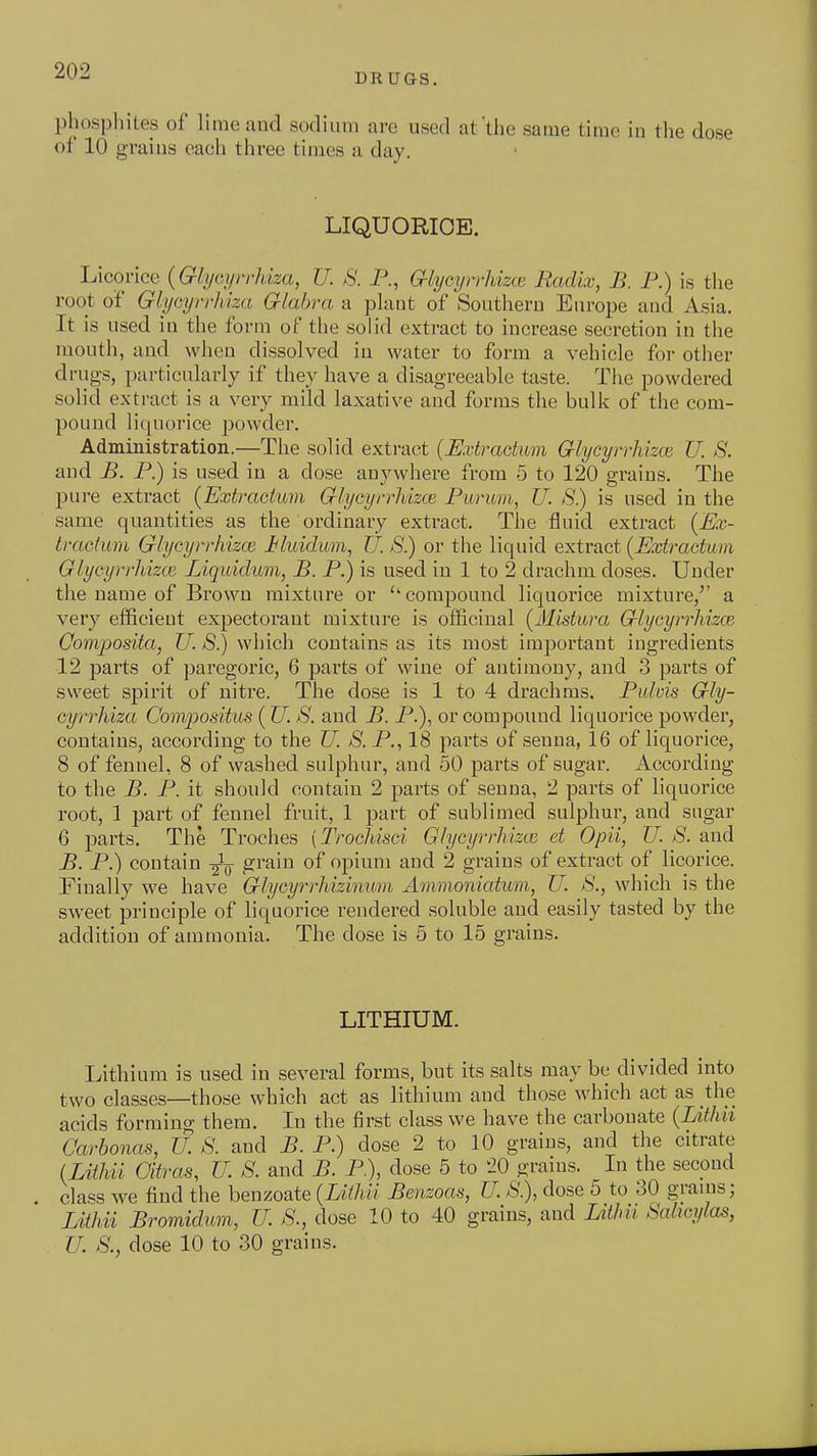 DRUGS. phosphites of lime and sodium are used at'the same time in the dose of 10 graius each three times a day. LIQUORICE. Licorice {Glijcyri-Uza, U. S. P., G-lycyrrUzm Radix, B. P.) is the root of Glycijrrhlza Glabra a plant of Southern Eiu-ope and Asia. It is used in the form of the solid extract to increase secretion in the mouth, and when dissolved in water to form a vehicle for other drugs, i)articularly if they liave a disagreeable taste. Tiie powdered solid extract is a very mild laxative and forms the bulk of the com- pound liquorice powder. Administration.—The solid extract {Extractum Glycyrrhizce U. S. and B. P.) is used in a dose anywhere from 5 to 120 grains. The pure extract (Extrachmi Glycyrrhizce Purum, U. S.) is used in the same quantities as the ordinary extract. The fluid extract (Ex- tractum Glycyrrhizce J^luiclum, U. S.) or the liquid extract (Extractum Glycyrrhizce Liquiclum, B. P.) is used in 1 to 2 drachm doses. Under the name of Brown mixture or ''compound liquorice mixture,'' a very efficient expectorant mixture is officinal (Mistura Glycyrrhizce Coniposita, U. S.) which contains as its most important ingredients 12 parts of paregoric, 6 parts of wine of antimony, and 3 parts of sweet spirit of nitre. The dose is 1 to 4 drachms. Pulvis Gly- cyrrhiza Compositus ( U. S. and B. P.), or compound liquorice powder, contains, according to the U. S. P., 18 parts of senna, 16 of liquorice, 8 of fennel, 8 of washed sulphur, and 50 parts of sugar. According to the B. P. it should contain 2 parts of senna, 2 parts of liquorice root, 1 part of fennel fruit, 1 part of sublimed sulphur, and sugar 6 parts. The Troches (Trochisci Glycyrrhizce et Opii, TJ. S. and B. P.) contain grain of opium and 2 grains of extract of licorice. Finally we have Glycyrrhizinum Ammoniatum, U. S., which is the sweet principle of liquorice rendered soluble and easily tasted by the addition of ammonia. The dose is 5 to 15 grains. LITHIUM. Lithium is used in several forms, but its salts may be divided into two classes—those which act as lithium and those which act as the acids forming them. In the first class we have the carbonate (Lithii Carbonas, U. 8. and B. P.) dose 2 to 10 graius, and the citrate (MJm Oitras, U. S. and B. P.), dose 5 to '20 grains. In the second class we find the benzoate (Lithii Benzoas, U. S.), dose 5 to 30 grains; Lithii Bromidum, U. S.,^ dose 10 to 40 grains, and UtJm Sahcylm, U. S., dose 10 to 30 grains.