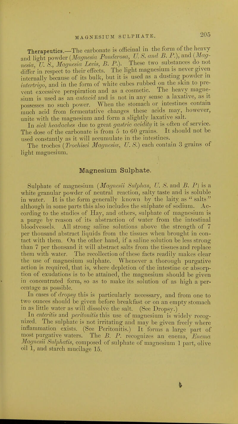 MAGNESIUM SULPHATE. Therapeutics.—The carbonate is officinal in the form of the heavy and lio-ht powder iMagnesia Ponderosa, U. S. and B. P.), and {31ag- nesia, U. S., Magnesia Levis, B. P.). These two substances do not differ in respect to their effects. The light magnesium is never given internally because of its bulk, but it is used as a dusting powder in intertrigo, and in the form of white cubes rubbed on the skin to pre- vent excessive perspiration and as a cosmetic. The heavy magne- sium is used as an antacid and is not in any sense a laxative, as \t possesses no such power. When the stomach or intestines contain much acid from fermentative changes these acids may, however, unite with the magnesium and form a slightly laxative salt. In sick headaches due to great gastric acidity it is often of service. The dose of the carbonate is from 5 to 60 grains. It should not be used constantly as it will accumulate in the intestines. The troches {Trochisci Magncsicc, U. S.) each contain 3 grains of light magnesium. Magnesium Sulphate. Sulphate of magnesium [Magnesii Sulphas, U. S. and B. P) is a white granular powder of neutral reaction, salty taste and is soluble in water. It is the form generally known by the laity as  salts although in some parts this also includes the sulphate of sodium. Ac- cording to the studies of Hay, and others, sulphate of magnesium is a purge by reason of its abstraction of water from the intestinal bloodvessels. All strong saline solutions above the strength of 7 per thousand abstract liquids from the tissues when brought in con- tact with them. On the other hand, if a saline solution be less strong than 7 per thousand it will abstract salts from the tissues and replace them with water. The recollection of these facts readily makes clear the use of magnesium sulphate. Whenever a thorough purgative action is required, that is, where depletion of the intestine or absorp- tion of exudations is to be attained, the magnesium should be given in concentrated form, so as to make its solution of as high a per- centage as possible. In cases of dropsy this is particularly necessary, and from one to two ounces should be given before breakfast or on an empty stomach in as little water as will dissolve the salt. (See Dropsy.) ^ In enteritis and peritonitis this use of magnesium is widely recog- uized. The sulphate is not irritating and may be given freely where inflammation exists. (See Peritonitis.) It forms a large part of most purgative waters. The B. P. recognizes an enema, Enema Magnesii Sulphatis, composed of sulphate of magnesium 1 part, olive oil 1, and starch mucilao;e 15.