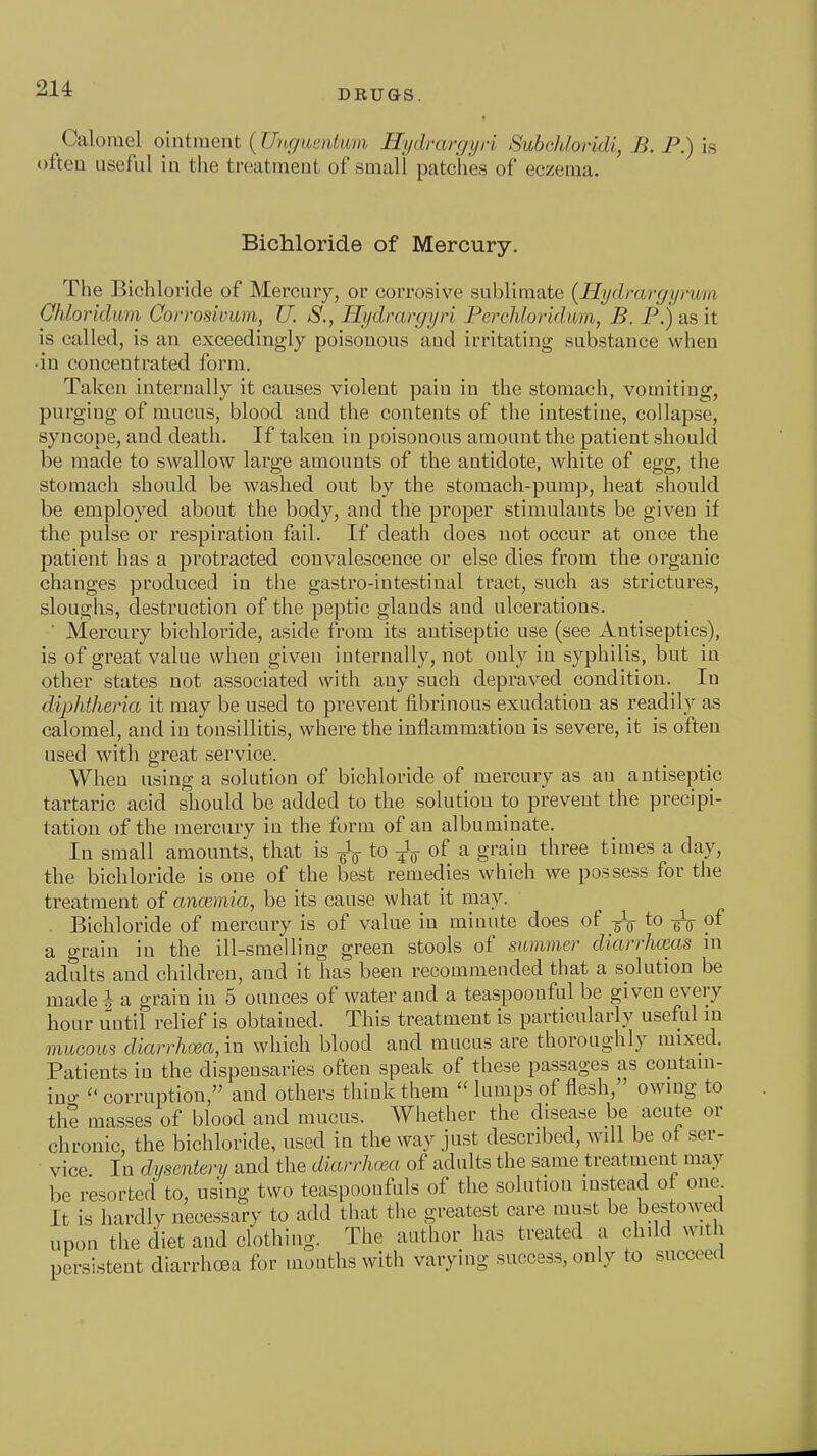 DRUGS. Caloiuel ointment (Unr/iumtiim Hydrargyri Subchloridi, B. P.) is often useful in the treatment of small patches of eczema. Bichloride of Mercury. The Bichloride of Mercury, or corrosive sublimate {Hydrargyrum Ohloridum Qorrosivum, U. S., Hydrargyri Percliloridum, B. P.) as it is called, is an exceedingly poisonous aud irritating substance when •in concentrated form. Taken internally it causes violent pain in the stomach, vomiting, purging of mucus, blood and the contents of the intestine, collapse, syncope, and death. If taken in poisonous amount the patient should be made to swallow large amounts of the antidote, white of egg, the stomach should be washed out by the stomach-pump, heat should be employed about the body, and thie proper stimulants be given if the pulse or respiration fail. If death does not occur at once the patient has a protracted convalescence or else dies from the organic changes produced in the gastro-iutestinal tract, such as strictures, sloughs, destruction of the peptic glands aud ulcerations. ' Mercnry bichloride, aside from its antiseptic use (see Antiseptics), is of great value when given internally, not only in syphilis, but in other states not associated with any such depraved condition. In diphtheria it may be used to prevent fibrinous exudation as readily as calomel, and in tonsillitis, where the inflammation is severe, it is often used with great service. When using a solution of bichloride of mercury as an a ntiseptic tartaric acid should be added to the solution to prevent the precipi- tation of the mercury in the form of an albuminate. In small amounts, that is gV to 4V of ^ g^'^'^ three times a day, the bichloride is one of the best remedies which we possess for the treatment of ancemia, be its cause what it may. Bichloride of mercury is of value in minute does of to of a grain in the ill-smelling green stools of summer diarrhmas in adults and children, and it has been recommended that a solution be made ^ a grain in 6 ounces of water and a teaspoonful be given every hour until relief is obtained. This treatment is particularly useful in muGOUS diarrhcea, in which blood and mucus are thoroughly mixed. Patients in the dispensaries often speak of these passages as contam- ino-  corruptiou, and others think them  lumps of flesh, owing to the masses of blood and mucus. Whether the disease be acute or chronic, the bichloride, used in the way just described, will be ot ser- vice In dysentery and the diarrhcea of adults the same treatnient may be resorted to, using two teaspoonfuls of the solutiou instead of one It is hardly necessary to add that the greatest care must be bestowed upon the diet and clothing. The author has treated a child with persistent diarrhoea for mouths with varying success, only to succeed