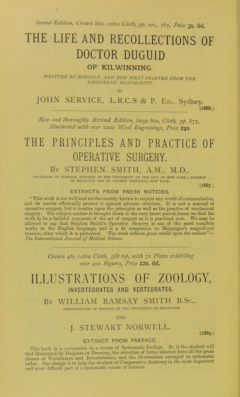 Second Edition, Croivn 8w, extra Cloth, pp. xvi., 287, Price 3s. 6d. THE LIFE AND RECOLLECTIONS OF DOCTOR DUGUID OF KILWINNING. WRITTEN BY HIMSELF, AND NOW FIRST PRINTED FROM THE RECOVERED MANUSCRIPT. BY JOHN SERVICE, L.R.C.S & P. Ed., Sydney. (1888.) New and thoroughly Revised Edition, large 8w, Cloth, pp. 877, Illustrated zvith over 1000 Wood Engravings, Price 24s. THE PRINCIPLES AND PRACTICE OF OPERATIVE SURGERY. By STEPHEN SMITH, A.M., M.D., PnOFESSOU or clinical SnROERV in the university of the city of new YORK ; SURGEON TO BELLEVUE AND ST. VINCENT HOSPITALS, NEW YORK. (18870 EXTRACTS FROM PRESS NOTICES.  This work is too wfell and too favourably known to require any words of commendation, and its merits effectually protect it against adverse criticism. It is not a manual of operative surgery, but a treatise upon the principles as well as the practice of mechanical surgery. The subject-matter is brought down to the very latest period, hence we find the work to be a faithful exponent of the art of surgery as it is practised now. We may be allowed to say that Stephen Smith's Operative Surgery is one of the most complete works in the English language, and is a fit companion to Malgaigne's magnificent treatise, after which it is patterned. The work reflects great credit upon the author.— The International Journal of Medical Science. Crown 4to, extra Cloth, gilt top, with 70 Plates exhibitiiig over 400 Figures, Price I2S. 6d. ILLUSTRATIONS OF ZOOLOGY, INVERTEBRATES AND VERTEBRATES. By WILLIAM RAMSAY SMITH B.Sc, DEMONSTRATOR OF ZOOLOGY IN THE UNIVERSITY OF EDINBURGH. AND T. STEWART NORWELL. (1889.) EXTRACT FROM PREFACE. This liook is a companion to a course of Systematic Zoology. In it the student will find iUustrated by Diagram or Drawng, the structure of forms selected from all the great classes of Vertebrates and Invertebrates, and the illustrations arranged in systematic order. Our design is to help the student of Comparative Anatomy m the most important and most difficult part of a systematic course of lectures.