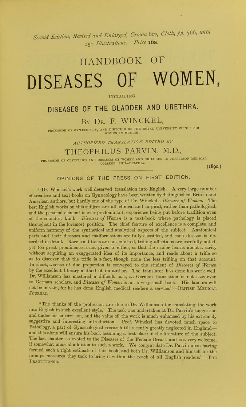 Second Edition, Revised and Enlarged, Crown ^vo, Cloth, pp. 766, 150 Iliustrations. Price l6s. HANDBOOK OF DISEASES OF WOMEN, INCLUDING DISEASES OF THE BLADDER AND URETHRA. By Dr. F. WINCKEL, profrsron of gto^ecolooy, and director of the royal university clinic fob WOMEN IN MUNICH. AUTHORISED TRANSLATION EDITED BY THEOPHILUS PARVIN, M.D., PROFESSOR OF OBSTETRICS AND DISEASES OF WOMEN AND CHILDREN IN JEFFERSON MEDICAL COLLEGE, PHILADELPHIA. {1890) OPINIONS OF THE PRESS ON FIRST EDITION.  Dr. Wmckel's work well deserved translation into English. A very large number of treatises and text-books on Gynaecology have been written by distinguished British and American authors, but hardly one of the type of Dr. Winckel's Diseases of Women. The best English works on this subject are all clinical and surgical, rather than pathological, and the personal element is ever predominant, experience being put before tradition even of the soundest kind. Diseases of Women is a text-book where pathology is placed throughout in the foremost position. The chief feature of excellence is a complete and uniform harmony of the synthetical and analytical aspects of the subject. Anatomical parts and their diseases and malformations are fuUy classified, and each disease is de- scribed in detail. Rare conditions are not omitted, trifling affections are carefully noted, yet too great prominence is not given to either, so that the reader learns about a rarity without acquiring an exaggerated idea of its importance, and reads about a trifle so as to discover that the trifle is a fact, though none the less trifling on that account. In short, a sense of due proportion is conveyed to the student of Diseases of Women by the excellent literary method of its author. The translator has done his work well. Dr. WUliamson has mastered a difficult task, as German translation is not easy even to German scholars, and Diseases of Women is not a very small book. His labours vsdll not be in vain, for he has done English medical readers a service.—Beitish Medical .Journal.  The thanks of the profession are due to Dr. WiUiamson for translating the work into English in such excellent style. The task was undertaken at Dr. Parvin's suggestion and imder his supervision, and the value of the work is much enhanced by his extremely suggestive and interesting introduction. Prof. Winckel has devoted much space to Pathology, a part of Gynaecological research till recently greatly neglected in England— and this alone vnll ensure his book assuming a first place in the literature of the subject. The last chapter is devoted to the Diseases of the Female Breast, and is a very welcome, if somewhat unusual addition to such a work. We congratulate Dr. Parvin upon having formed such a right estimate of this book, and both Dr. Williamson and himself for the prompt measures they took to bring it within the reach of all English readers.—The Practitioneu.