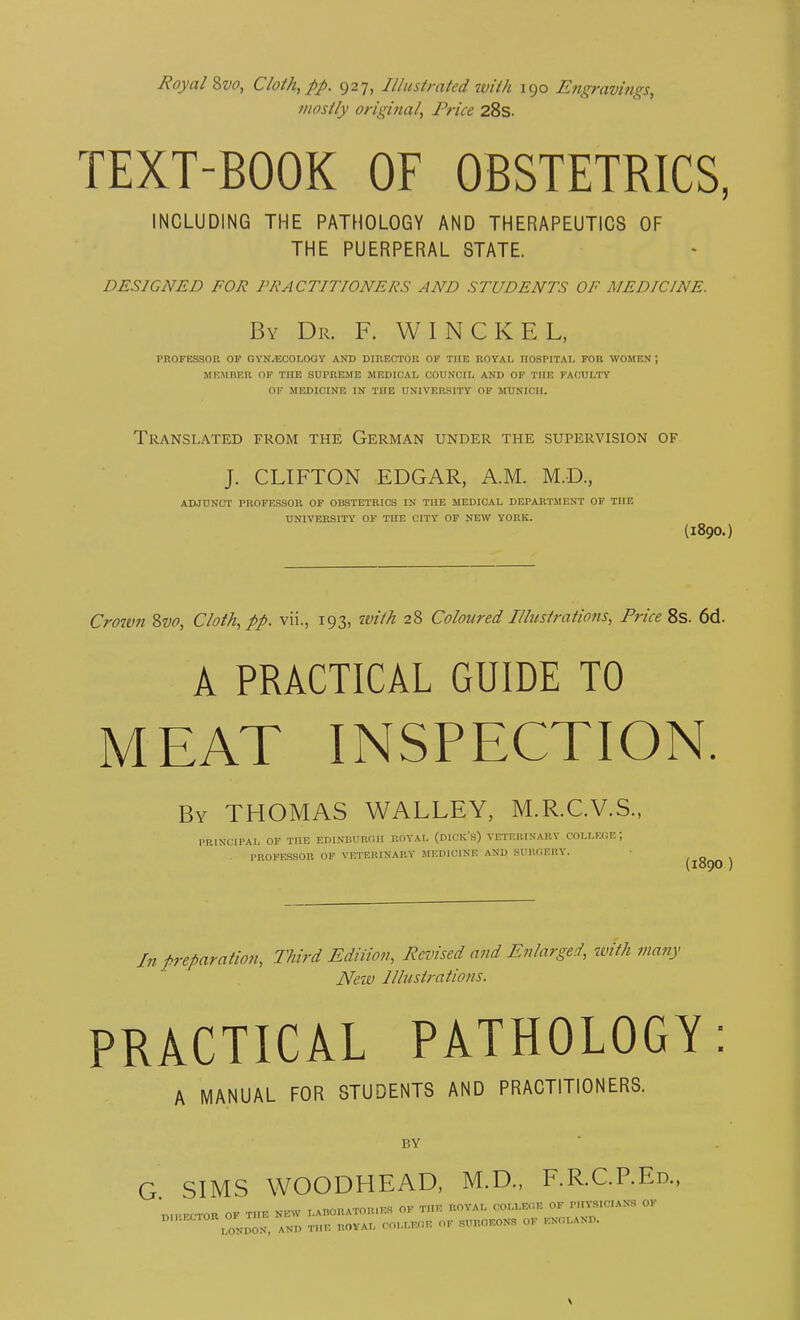 Royal %vo. Cloth, pp. 927, Illustrated with 190 Engravhigs, mostly original, Price 28s. TEXT-BOOK OF OBSTETRICS, INCLUDING THE PATHOLOGY AND THERAPEUTICS OF THE PUERPERAL STATE. DESIGNED FOR PRACTITIONERS AND STUDENTS OF MEDICINE. By Dr. F. W I N C K E L, PROFESSOn OF OVN-ECOLOGY AND DinECTOll OF THE ROYAL IIOSPITAI, FOR WOMEN; MEMBER OF THE SUPREME MEDICAL COUNCIL AND OF THE FACULTY OF MEDICINE IN THE UNIVERSITY OF jrUNICIJ. Translated from the German under the supervision of J. CLIFTON EDGAR, A.M. M.D., ADJUNCT PROFESSOR OP OBSTETRICS IN THE MEDICAL DEPARTMENT OF THE UNIVERSITY OF THE CITY OF NEW YORK. (1890.) Crown Zvo, Cloth, pp. vii., 193, with 28 Coloured Illustrations, Price 8s. 6d. A PRACTICAL GUIDE TO MEAT INSPECTION. By THOMAS WALLEY, M.R.C.V.S., PRINCIPAI, OF THE EDINBURfill ROYAL (DICK's) VETERINARY COLLEGE; PROFESSOR OF VETERINARY MEDICINE AND SUHC1ERY. ■ , „ , (1890 ] In preparation, Third Ediiion, Revised and Enlarged, tvith many New Illustrations. PRACTICAL PATHOLOGY: A MANUAL FOR STUDENTS AND PRACTITIONERS. BY G SIMS WOODHEAD, M.D., F.R.C.P.Ed., nlPPCTOR OF THE NEW LAHORATOIUES OF THE ROYAL COLLEOE OF Pin-S.C.ANS OF  lOND^^J AND THE UOVAL COLLEGE OK SUROF.ON., OF ENGLAND.