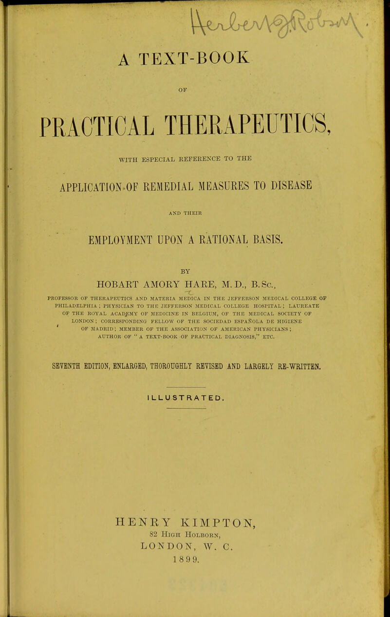 A TEXT-BOOK OF PRACTICAL THERAPEUTICS, WITH ESPECIAL REFERENCE TO THE APPLICATION>OF REMEDIAL MEASURES TO DISEASE AND THEIR EMPLOYMENT UPON A RATIONAL BASIS. BY HOBART AMORY HARE, M.D., B.Sc, PROFESSOR OF THERAPEUTICS AND MATERIA MEDICA IN THE JEFFERSON MEDICAL COLLEGE OF PHILADELPHIA; PHYSICIAN TO THE JEFFERSON MEDICAL COLLEGE HOSPITAL; LAUREATE OF THE ROYAL ACADEMY OF MEDICINE IN BELGIUM, OF THE MEDICAL SOCIETY OF LONDON ; CORRESPONDING FELLOW OP THE SOCIEDAD ESPAROLA DE HIGIENE ' OF MADRID; MEMBER OF THE ASSOCIATION OF AMERICAN PHYSICIANS; AUTHOR OF  A TEXT-BOOK OF PRACTICAL DIAGNOSIS, ETC. SEVENTH EDITION, ENLARGED, THOROUGHLY REVISED AND LARGELY RE-WRITTEN. ILLUSTRATED. HENRY KIMPTON, 82 High Holborn, LONDON, W. C. 1 899.