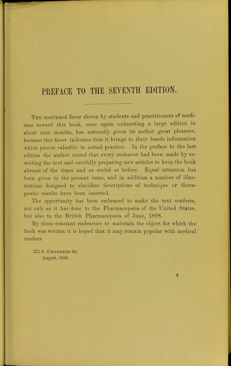 The continued favor shown by students and practitioners of medi- cine toward this book, once again exhausting a large edition in about nine months, has naturally given its author great pleasure, because this favor indicates that it brings to their hands information -which proves valuable in actual practice. In the preface to the last edition the author stated that every endeavor had been made by re- writing the text and carefully preparing new articles to keep the book abreast of the times and as useful as before. Equal attention has been given to the present issue, and in addition a number of illus- trations designed to elucidate descriptions of technique or thera- peutic results have been inserted. The opportunity has been embraced to make the text conform, not only as it has done to the Pharmacopoeia of the United States, but also to the British Pharmacopoeia of June, 1898. By these constant endeavors to maintain the object for which the book was written it is hoped that it may remain popular with medical readers. 222 S. Fifteenth St. August, 1898.