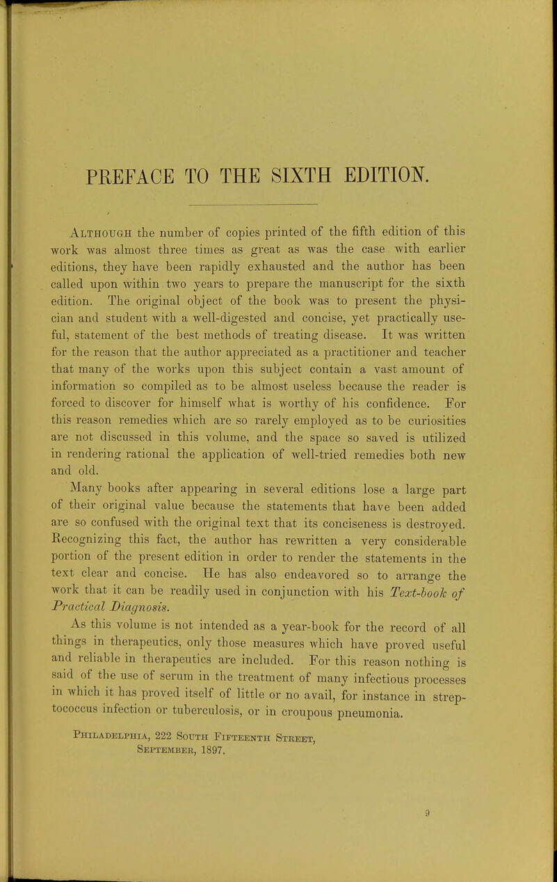 Although the number of copies printed of the fifth edition of this ■work was almost three times as great as was the case with earlier editions, they have been rapidly exhausted and the author has been called upon within two yeai's to prepare the manuscript for the sixth edition. The original object of the book was to present the physi- cian and student with a well-digested and concise, yet practically use- ful, statement of the best methods of treating disease. It was written for the reason that the author appreciated as a practitioner and teacher that many of the works upon this subject contain a vast amount of information so compiled as to be almost useless because the reader is forced to discover for himself what is worthy of his confidence. For this reason remedies which are so rarely employed as to be curiosities are not discussed in this volume, and the space so saved is utilized in rendering rational the application of well-tried remedies both new and old. Many books after appearing in several editions lose a large part of their original value because the statements that have been added are so confused with the original text that its conciseness is destroyed. Recognizing this fact, the author has rewritten a very considerable portion of the present edition in order to render the statements in the text clear and concise. He has also endeavored so to arrange the work that it can be readily used in conjunction with his Text-book of Practical Diagnosis. As this volume is not intended as a year-book for the record of all things in therapeutics, only those measures which have proved useful and reliable in therapeutics are included. For this reason nothing is said of the use of serum in the treatment of many infectious processes in which it has proved itself of little or no avail, for instance in strep- tococcus infection or tuberculosis, or in croupous pneumonia. Philadelphia, 222 South Fifteenth Street, Septemuer, 1897.