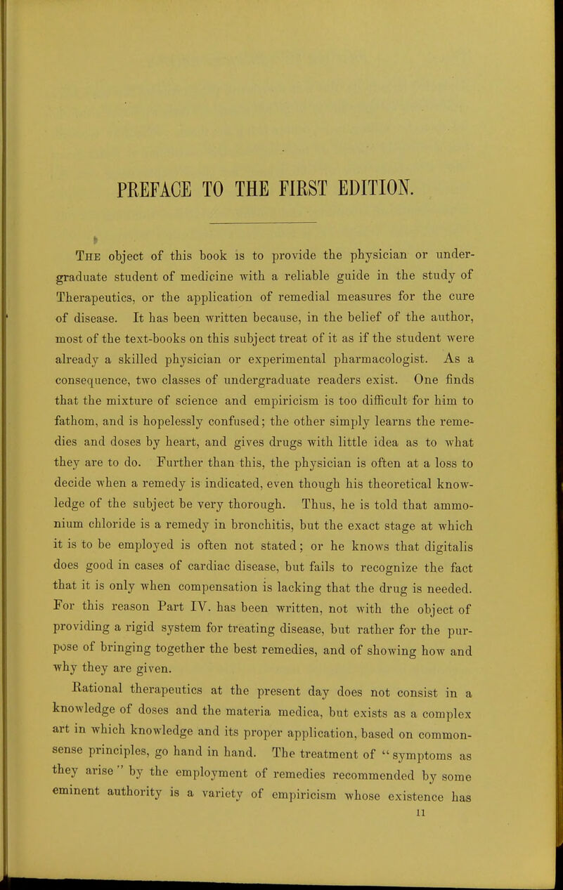 The object of this book is to provide the physician or under- graduate student of medicine with a reliable guide in the study of Therapeutics, or the application of remedial measures for the cure of disease. It has been written because, in the belief of the author, most of the text-books on this subject treat of it as if the student were already a skilled physician or experimental pharmacologist. As a consequence, two classes of undergraduate readers exist. One finds that the mixture of science and empiricism is too difficult for him to fathom, and is hopelessly confused; the other simply learns the reme- dies and doses by heart, and gives drugs with little idea as to what they are to do. Further than this, the physician is often at a loss to decide when a remedy is indicated, even though his theoretical know- ledge of the subject be very thorough. Thus, he is told that ammo- nium chloride is a remedy in bronchitis, but the exact stage at which it is to be employed is often not stated; or he knows that digitalis does good in cases of cardiac disease, but fails to recognize the fact that it is only when compensation is lacking that the drug is needed. For this reason Part IV. has been written, not with the object of providing a rigid system for treating disease, but rather for the pur- pose of bringing together the best remedies, and of showing how and why they are given. Kational therapeutics at the present day does not consist in a knowledge of doses and the materia medica, but exists as a complex art in which knowledge and its proper application, based on common- sense principles, go hand in hand. The treatment of  symptoms as they arise  by the employment of remedies recommended by some eminent authority is a variety of empiricism whose existence has u