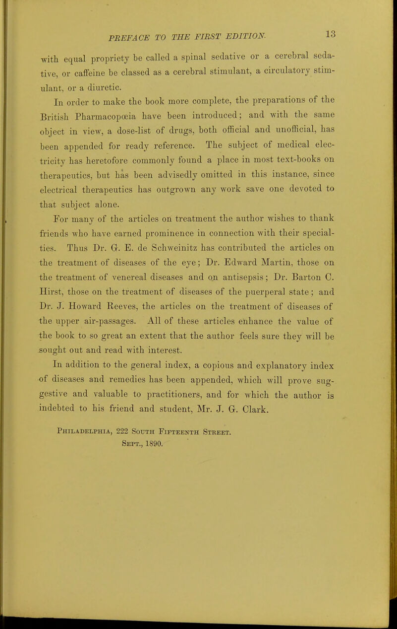 with equal propriety be called a spinal sedative or a cerebral seda- tive, or caiieine be classed as a cerebral stimulant, a circulatory stim- ulant, or a diuretic. In order to make the book more complete, the preparations of the British Pharmacopoeia have been introduced; and with the same object in view, a dose-list of drugs, both oflficial and unofficial, has been appended for ready reference. The subject of medical elec- tricity has heretofore commonly found a place in most text-books on therapeutics, but has been advisedly omitted in this instance, since electrical therapeutics has outgrown any work save one devoted to that subject alone. For many of the articles on treatment the author wishes to thank friends Avho have earned prominence in connection with their special- ties. Thus Dr. Gr. E. de Schweinitz has contributed the articles on the treatment of diseases of the eye; Dr. Edward Martin, those on the treatment of venereal diseases and on antisepsis; Dr. Barton C. Hirst, those on the treatment of diseases of the puerperal state; and Dr. J. Howard Reeves, the articles on the treatment of diseases of the upper air-passages. All of these articles enhance the value of the book to so great an extent that the author feels sure they will be sought out and read with interest. In addition to the general index, a copious and explanatory index of diseases and remedies has been appended, which will prove sug- gestive and valuable to practitioners, and for which the author is indebted to his friend and student, Mr. J. G. Clark. Philadelphia, 222 South Fifteenth Street. Sept., 1890.