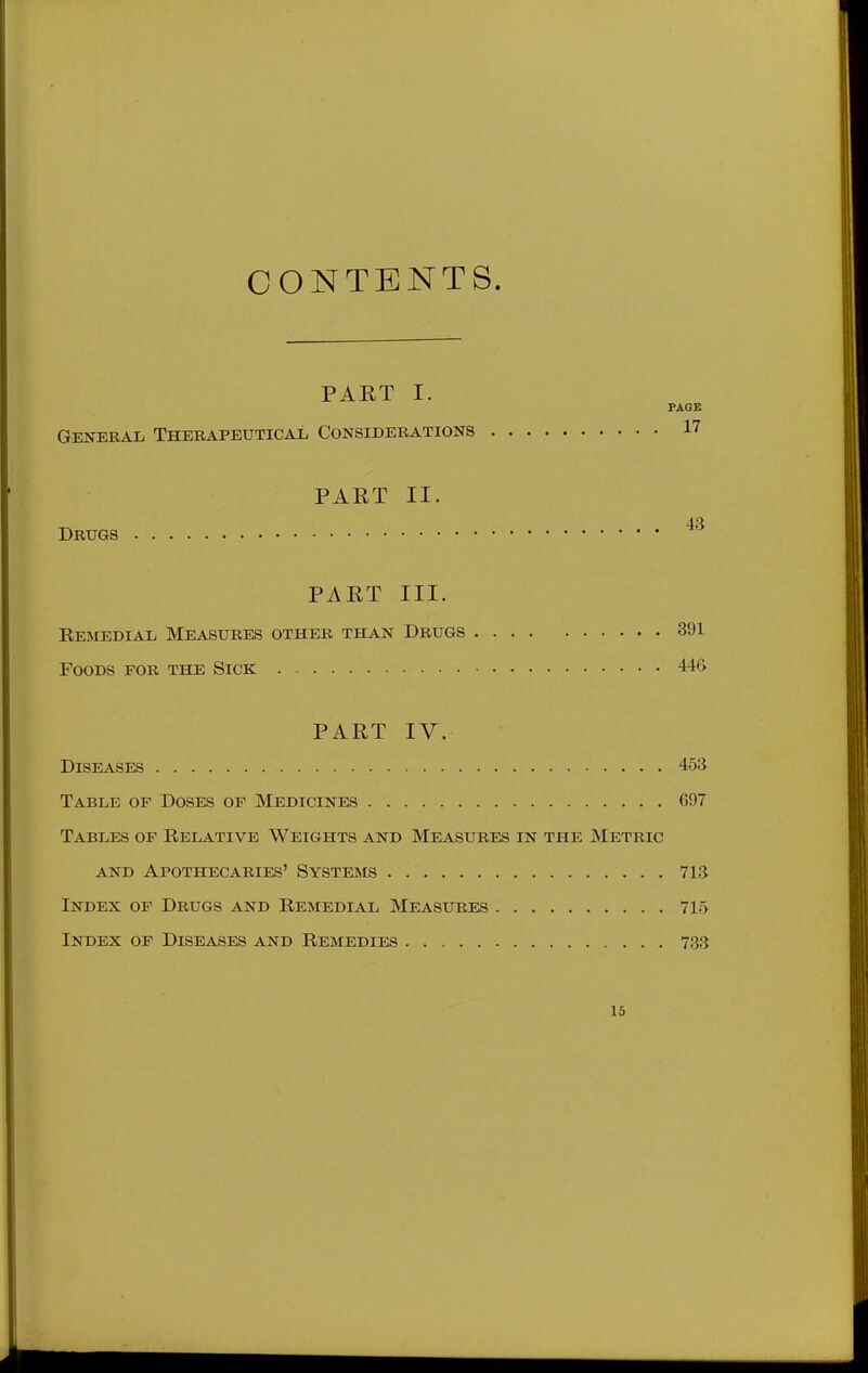 CONTENTS. PART I. PAGE General, Thebapeutical Considerations 17 PART II. 43 Drugs PART III. Bemedial Measures other than Drugs 391 Foods for the Sick 446 PART IV. Diseases 453 Table of Doses of Medicines 697 Tables of Relative Weights and Measures in the Metric AND Apothecaries' Systems 713 Index of Drugs and Remedial Measures 715 Index op Diseases and Remedies 733