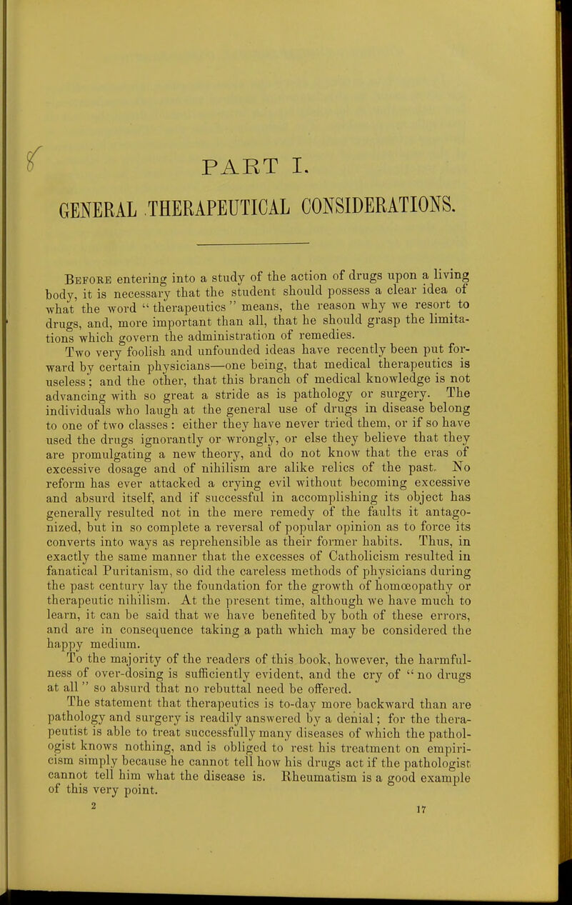 ^ PART I. GENERAL THERAPEUTICAL CONSIDERATIONS. Before entering into a study of the action of drugs upon a living body, it is necessary that the student should possess a clear idea of what' the word  therapeutics  means, the reason why we resort to drugs, and, more important than all, that he should grasp the limita- tions which govern the administration of remedies. Two very foolish and unfounded ideas have recently been put for- ward by certain physicians—one being, that medical therapeutics is useless: and the other, that this branch of medical knowledge is not advancing with so great a stride as is pathology or surgery. The individuals who laugh at the general use of drugs in disease belong to one of two classes : either they have never tried them, or if so have used the drugs ignorantly or wrongly, or else they believe that they are promulgating a new theory, and do not know that the eras of excessive dosage and of nihilism are alike relics of the past. No reform has ever attacked a crying evil without becoming excessive and absurd itself, and if successful in accomplishing its object has generally resulted not in the mere remedy of the faults it antago- nized, but in so complete a reversal of popular opinion as to force its converts into ways as reprehensible as their former habits. Thus, in exactly the same manner that the excesses of Catholicism resulted in fanatical Puritanism, so did the careless methods of physicians during the past century lay the foundation for the growth of homoeopathy or therapeutic nihilism. At the present time, although we have much to learn, it can be said that we have benefited by both of these errors, and are in consequence taking a path which may be considered the happy medium. To the majority of the readers of this book, however, the harmful- ness of over-dosing is sufficiently evident, and the cry of  no drugs at all  so absurd that no rebuttal need be olfered. The statement that therapeutics is to-day more backward than are pathology and surgery is readily answered by a denial; for the thera- peutist is able to treat successfully many diseases of Avhich the pathol- ogist knows nothing, and is obliged to rest his treatment on empiri- cism simply because he cannot tell how his drugs act if the pathologist cannot tell him what the disease is. Rheumatism is a good example of this very point.