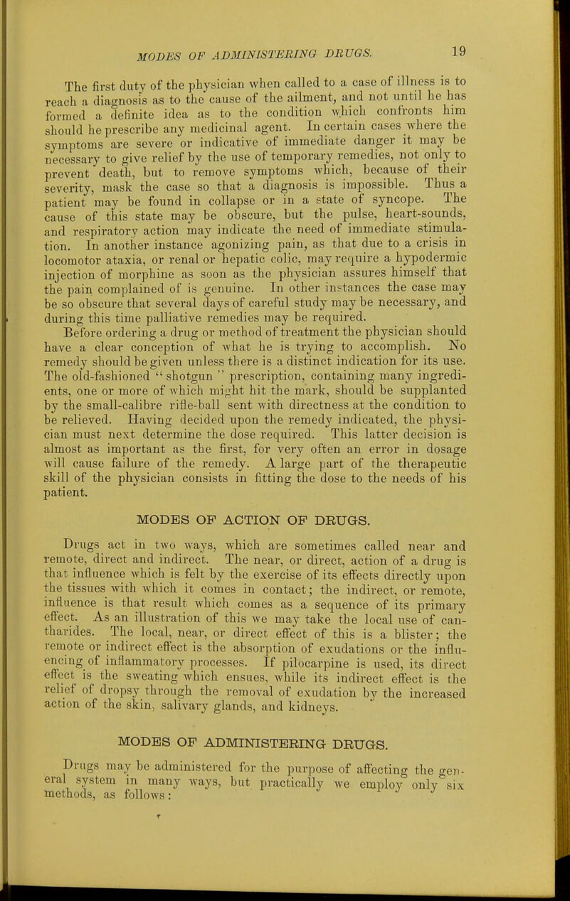 The first duty of the physician when called to a case of illness is to reach a diagnosis as to the cause of the ailment, and not until he has formed a definite idea as to the condition which confronts him should he prescribe any medicinal agent. In certain cases where the symptoms are severe or indicative of immediate danger it may be necessary to give relief by the use of temporary remedies, not only to prevent death, but to remove symptoms which, because of their severity, mask the case so that a diagnosis is impossible. Thus a patient may be found in collapse or in a state of syncope. The cause of this state may be obscure, but the pulse, heart-sounds, and respiratory action may indicate the need of immediate stimula- tion. In another instance agonizing pain, as that due to a crisis in locomotor ataxia, or renal or hepatic colic, may require a hypodermic injection of morphine as soon as the physician assures himself that the pain complained of is genuine. In other instances the case may be so obscure that several days of careful study may be necessary, and during this time palliative remedies may be required. Before ordering a drug or method of treatment the physician should have a clear conception of Avhat he is trying to accomplish. No remedy should be given unless there is a distinct indication for its use. The old-fashioned  shotgun  prescription, containing many ingredi- ents, one or more of which miaht hit the mark, should be supplanted by the small-calibre rifle-ball sent with directness at the condition to be relieved. Having decided upon the remedy indicated, the physi- cian must next determine the dose required. This latter decision is almost as important as the first, for very often an error in dosage will cause failure of the remedy. A large part of the therapeutic skill of the physician consists in fitting the dose to the needs of his patient. MODES OP ACTION OP DRUGS. Drugs act in two ways, which are sometimes called near and remote, direct and indirect. The near, or direct, action of a drug is that influence which is felt by the exercise of its effects directly upon the tissues with which it comes in contact; the indirect, or remote, influence is that result which comes as a sequence of its primary efl'ect. As an illustration of this we may take the local use of can- tharides. The local, near, or direct effect of this is a blister; the remote or indirect effect is the absorption of exudations or the influ- encing of inflammatory processes. If pilocarpine is used, its direct effect is the sweating which ensues, while its indirect effect is the relief of dropsy through the removal of exudation by the increased action of the skin, salivary glands, and kidneys. MODES OP ADMINISTERING- DRUGS. Drugs may be administered for the purpose of affecting the gen- eral system in many ways, but practically we employ only six methods, as follows: sr j j