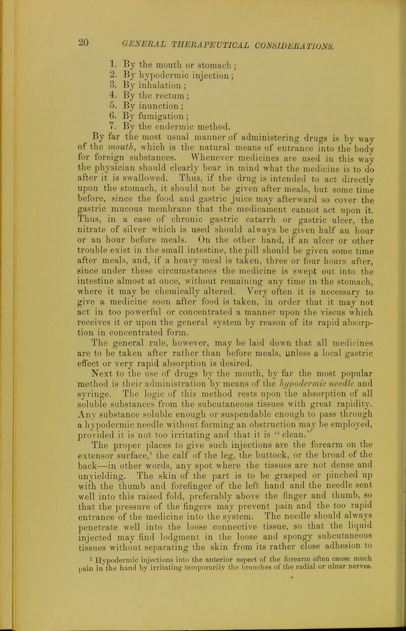 1. By the mouth or stomach ; 2. By hypodermic injection; 3. By inhahition ; 4. By the rectum ; 5. By inunction; 6. By fumigation; 7. By the endermic method. By far the most usual manner of administering drugs is by way of the mouth, which is the natural means of entrance into the body for foreign substances. Whenever medicines are used in this way the physician should clearly bear in mind what the medicine is to do after it is swallowed. Thus, if the drug is intended to act directly upon the stomach, it should not be given after meals, but some time before, since the food and gastric juice may afterward so cover the gasti'ic mucous membrane that the medicament cannot act upon it. Thus, in a case of chronic gastric catarrh or gastric ulcer, the nitrate of silver which is used should always be given half an hour or an hour before meals. On the other hand, if an ulcer or other trouble exist in the small intestine, the pill should be given some time after meals, and, if a heavy meal is taken, three or four hours after, since under these circumstances the medicine is swept out into the intestine almost at once, without remaining any time in the stomach, where it may be chemically altered. Very often it is necessary to give a medicine soon after food is taken, in order that it may not act in too powerful or concentrated a manner upon the viscus which receives it or upon the general system by reason of its rapid absorp- tion in concentrated form. The general rule, however, may be laid down that all medicines are to be taken after rather than before meals, unless a local gastric eftect or very rapid absorption is desired. Next to the use of drugs by the mouth, by far the most popular method is their administration by means of the hypodermic needle and syringe. The logic of this method rests upon the absorption of all soluble substances from the subcutaneous tissues with great rapidity. Any substance soluble enough or suspendable enough to pass through a hypodermic needle without forming an obstruction may be employed, provided it is not too irritating and that it is  clean. The proper places to give such injections are the forearm on the extensor surface,' the calf of the leg, the buttock, or the broad of the back—in other words, any spot where the tissues are not dense and unyielding. The skin of the part is to be grasped or pinched up with the thumb and forefinger of the left hand and the needle sent well into this raised fold, preferably above the finger and thumb, so that the pressure of the fingers may prevent pain and the too rapid entrance of the medicine into the system. The needle should ahvays penetrate well into the loose connective tissue, so that the liquid injected may find lodgment in the loose and spongy subcutaneous tissues without separating the skin from its rather close adhesion to 1 Hypodermic injections into the anterior aspect of the forearm often cause much pain in the hand by irritating temporarily tlie brandies of the radial or ulnar nerves.