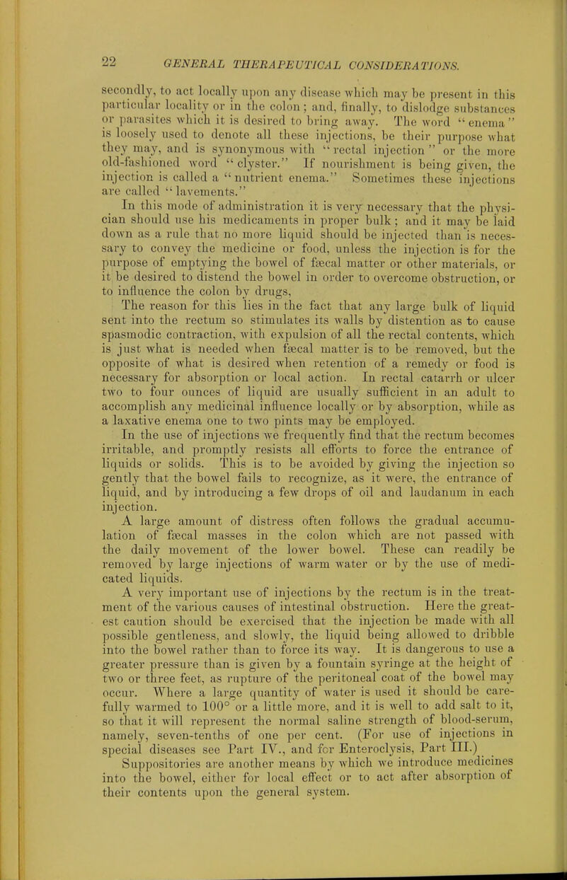 secondly, to act locally upon any disease which may be present in this pavticiilav locality or in the colon; and, finally, to dislodge substances or parasites which it is desired to bring away. The word enema is loosely used to denote all these injections, be their purpose what they may, and is synonymous with rectal injection or the more old-fashioned word clyster. If nourishment is being given, the injection is called a nutrient enema. Sometimes these injections are called lavements. In this mode of administration it is very necessary that the physi- cian should use his medicaments in proper bulk; and it may be laid down as a rule that no more liquid should be injected than is neces- sary to convey the medicine or food, unless the injection is for the purpose of emptying the bowel of faecal matter or other materials, or it be desired to distend the bowel in order to overcome obstruction, or to influence the colon by drugs, I The reason for this lies in the fact that any large bulk of liquid sent into the rectum so stimulates its walls by distention as to cause spasmodic contraction, with expulsion of all the rectal contents, which is just what is needed when fecal matter is to be removed, but the opposite of what is desii'ed when retention of a remedy or food is necessary for absorption or local action. In rectal catarrh or ulcer two to four ounces of liquid are usually sufficient in an adult to accomplish any medicinal influence locally or by absorption, while as a laxative enema one to two pints may be employed. In the use of injections we frequently find that the rectum becomes irritable, and promptly resists all efforts to force the entrance of liquids or solids. This is to be avoided by giving the injection so gently that the bowel fails to recognize, as it wei'e, the entrance of liquid, and by introducing a few drops of oil and laudanum in each injection. A large amount of distress often follows the gradual accumu- lation of faecal masses in the colon which are not passed with the daily movement of the lower bowel. These can readily be removed by large injections of warm water or by the use of medi- cated liquids. A very important use of injections by the rectum is in the treat- ment of the various causes of intestinal obstruction. Here the great- est caution should be exercised that the injection be made with all possible gentleness, and slowly, the liquid being allowed to dribble into the bowel rather than to force its way. It is dangerous to use a greater pressure than is given by a fountain syringe at the height of two or three feet, as rupture of the peritoneal coat of the bowel may occur. Where a large quantity of water is used it should be care- fully warmed to 100° or a little more, and it is well to add salt to it, so that it will represent the normal saline strength of blood-serum, namely, seven-tenths of one per cent. (For use of injections in special diseases see Part IV., and for Enteroclysis, Part III.) Suppositories are another means by which we introduce medicines into the bowel, either for local effect or to act after absorption of their contents upon the general system.