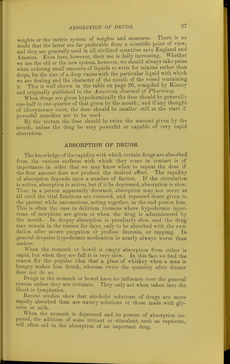 ABSORPTION OF DRUGS. weif^hts or the metric system of weights and measures. There is no doubt that the latter are far preferable from a scientific point of view, and they are generally used in all civilized countries save England and America. Even here, however, their use is daily increasing. Whether we use the old or the new system, however, we should always take pams when ordering small amounts of liquids to write for minims rather than drops, for the size of a drop varies with the particular liquid with which we are dealing and the character of the mouth of the vessel containing it. This is well shown in the table on page 26, compiled by Kinsey and originally published in the American Journal of Pharmacy. When drugs are given hypodermically the dose should be generally one-half to one-quarter of that given by the mouth ; and if any thought of idiosyncrasy exist, the dose should be smaller still at the start if powerful remedies are to be used. By the rectum the dose should be twice the amount given by the mouth, unless the drug be very powerful or capable of very rapid absorption. ABSORPTION OF DRUGS. The knowledge of the rapidity with which certain drugs are absorbed from the various surfaces with which they come in contact is of importance in order that we may know when to repeat the dose if the first amount does not produce the desired efi'ect. The rapidity of absorption depends upon a number of factors. If the circulation is active, absorption is active, but if it be depressed, absorption is slow. Thus, in a person apparently drowned, absorption may not occur at all until the vital functions are restored, and repeated doses given to the patient while unconscious, acting together, in the end poison him. This is often the case in delirium tremens where hypodermic injec- tions of morphine are given or when the drug is administered by the mouth. In dropsy absorption is peculiarly slow, and the drug may remain in the tissues for days, only to be absorbed with the exu- dation after severe purgation or profuse diuresis, or tapping. In general dropsies hypodermic medication is nearly always worse than useless. When the stomach or bowel is empty absorption from either is rapid, but when they are full it is very slow. In this fact Ave find the reason for the popular idea that a glass of whiskey when a man is hungry makes him drunk, whereas twice the quantity after dinner does not do so. Drugs in the stomach or bowel have no influence over the general system unless they are irritants. They only act when taken into the blood or lymphatics. Recent studies show that alcoholic solutions of drugs are more rapidly absorbed than are watery solutions or those made with gly- cerin or milk. When the stomach is depressed and its powers of absorption im- paired, the addition of some irritant or stimulant, such as capsicum, will often aid in the absorption of an important drug.