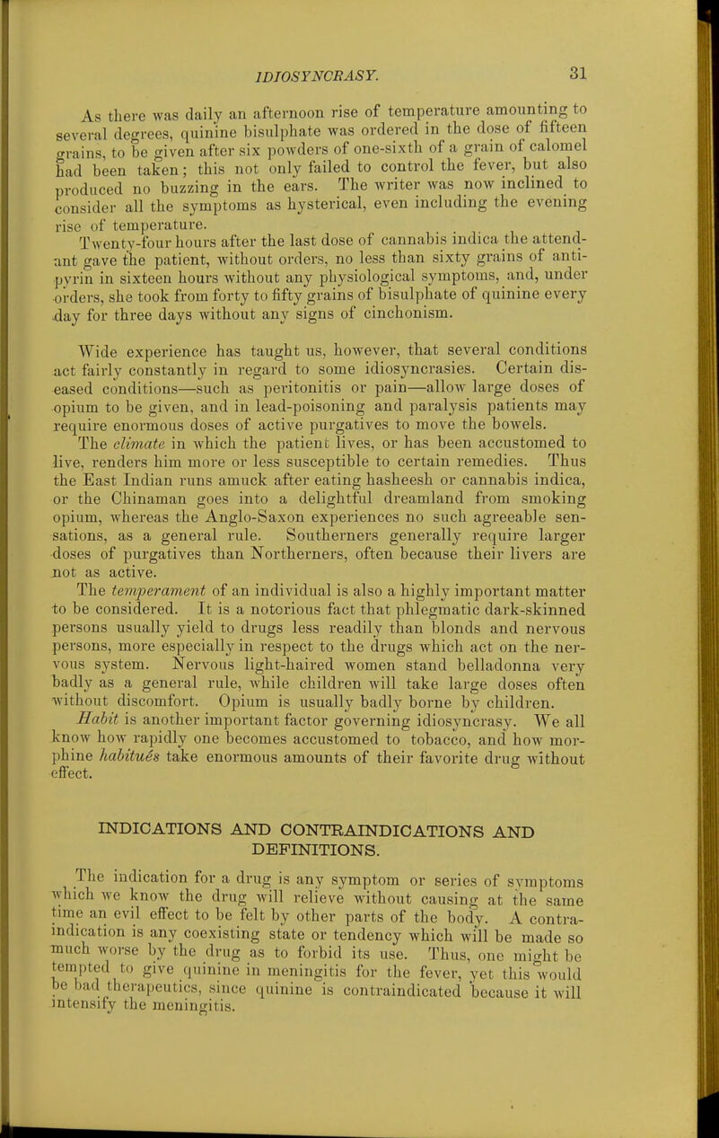 As there was daily an afternoon rise of temperature amounting to several degrees, quinine bisulphate was ordered in the dose of fifteen grains, to be given after six powders of one-sixth of a gram of calomel had been taken; this not only failed to control the fever, but also produced no buzzing in the ears. The writer was now inclined to consider all the symptoms as hysterical, even including the evening rise of temperature. Twenty-four hours after the last dose of cannabis indica the attend- ant gave the patient, without orders, no less than sixty grains of anti- pvrin in sixteen hours without any physiological symptoms, and, under orders, she took from forty to fifty grains of bisulphate of quinine every day for three days without any signs of cinchonism. Wide experience has taught us, however, that several conditions act fairly constantly in regard to some idiosyncrasies. Certain dis- eased conditions—such as peritonitis or pain—allow large doses of opium to be given, and in lead-poisoning and paralysis patients may require enormous doses of active purgatives to move the bowels. The climate in Avhich the patient lives, or has been accustomed to live, renders him more or less susceptible to certain remedies. Thus the East Indian runs amuck after eating hasheesh or cannabis indica, or the Chinaman goes into a delightful dreamland from smoking opium, whereas the Anglo-Saxon experiences no such agreeable sen- sations, as a general rule. Southerners generally require larger doses of purgatives than Northerners, often because their livers are not as active. The temperament of an individual is also a highly important matter to be considered. It is a notorious fact that phlegmatic dark-skinned persons usually yield to drugs less readily than blonds and nervous persons, more especially in respect to the drugs which act on the ner- vous system. Nervous light-haired women stand belladonna very badly as a general rule, while children will take large doses often without discomfort. Opium is usually badly borne by children. Habit is another important factor governing idiosyncrasy. We all know how rapidly one becomes accustomed to tobacco, and how mor- phine habitues take enormous amounts of their favorite drug without effect. INDICATIONS AND CONTRAINDICATIONS AND DEFINITIONS. The indication for a drug is any symptom or series of symptoms which we know the drug Avill relieve without causing at the same time an evil effect to be felt by other parts of the body. A contra- indication is any coexisting state or tendency which will be made so much worse by the drug as to forbid its use. Thus, one might be tempted to give quinine in meningitis for the fever, yet this would be bad therapeutics, since quinine is contraindicated because it will intensify the meningitis.